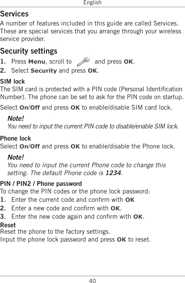 40EnglishServicesA number of features included in this guide are called Services. These are special services that you arrange through your wireless service provider.Security settingsPress Menu, scroll to   and press OK.Select Security and press OK.SIM lockThe SIM card is protected with a PIN code (Personal Identication Number). The phone can be set to ask for the PIN code on startup.Select On/Off and press OK to enable/disable SIM card lock.Note!You need to input the current PIN code to disable/enable SIM lock.Phone lockSelect On/Off and press OK to enable/disable the Phone lock.Note!You need to input the current Phone code to change this setting. The default Phone code is 1234.PIN / PIN2 / Phone passwordTo change the PIN codes or the phone lock password:Enter the current code and conrm with OKEnter a new code and conrm with OK.Enter the new code again and conrm with OK.ResetReset the phone to the factory settings.  Input the phone lock password and press OK to reset.1.2.1.2.3.