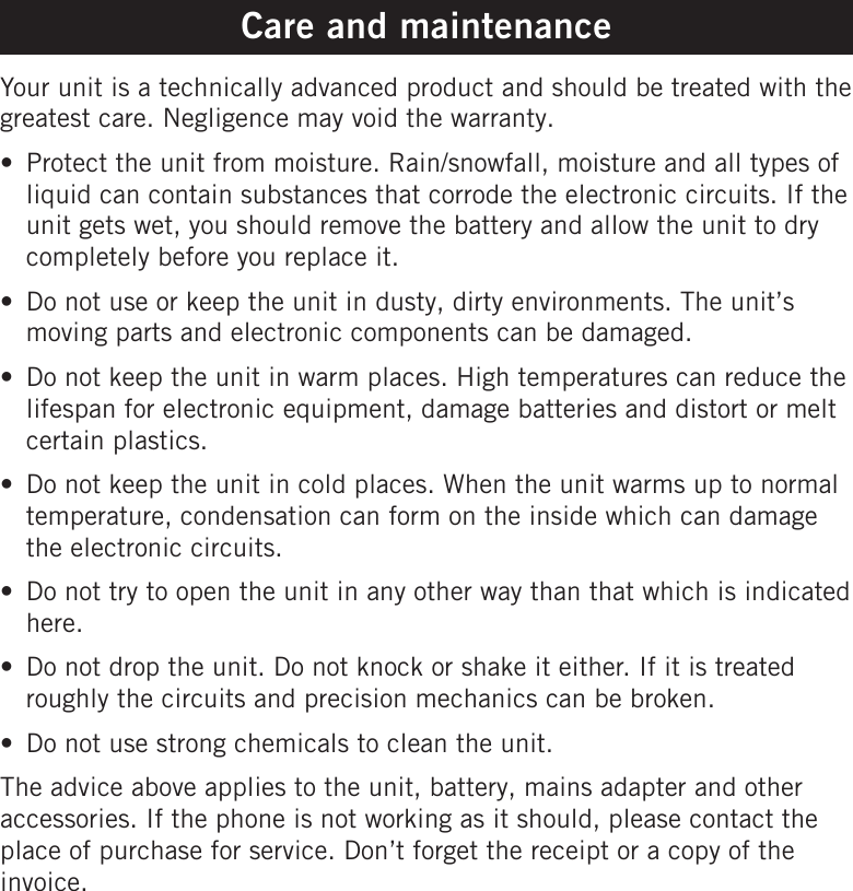 Care and maintenanceYour unit is a technically advanced product and should be treated with the greatest care. Negligence may void the warranty.Protect the unit from moisture. Rain/snowfall, moisture and all types of liquid can contain substances that corrode the electronic circuits. If the unit gets wet, you should remove the battery and allow the unit to dry completely before you replace it.Do not use or keep the unit in dusty, dirty environments. The unit’s moving parts and electronic components can be damaged.Do not keep the unit in warm places. High temperatures can reduce the lifespan for electronic equipment, damage batteries and distort or melt certain plastics.Do not keep the unit in cold places. When the unit warms up to normal temperature, condensation can form on the inside which can damage the electronic circuits.Do not try to open the unit in any other way than that which is indicated here.Do not drop the unit. Do not knock or shake it either. If it is treated roughly the circuits and precision mechanics can be broken.Do not use strong chemicals to clean the unit.The advice above applies to the unit, battery, mains adapter and other accessories. If the phone is not working as it should, please contact the place of purchase for service. Don’t forget the receipt or a copy of the invoice.•••••••