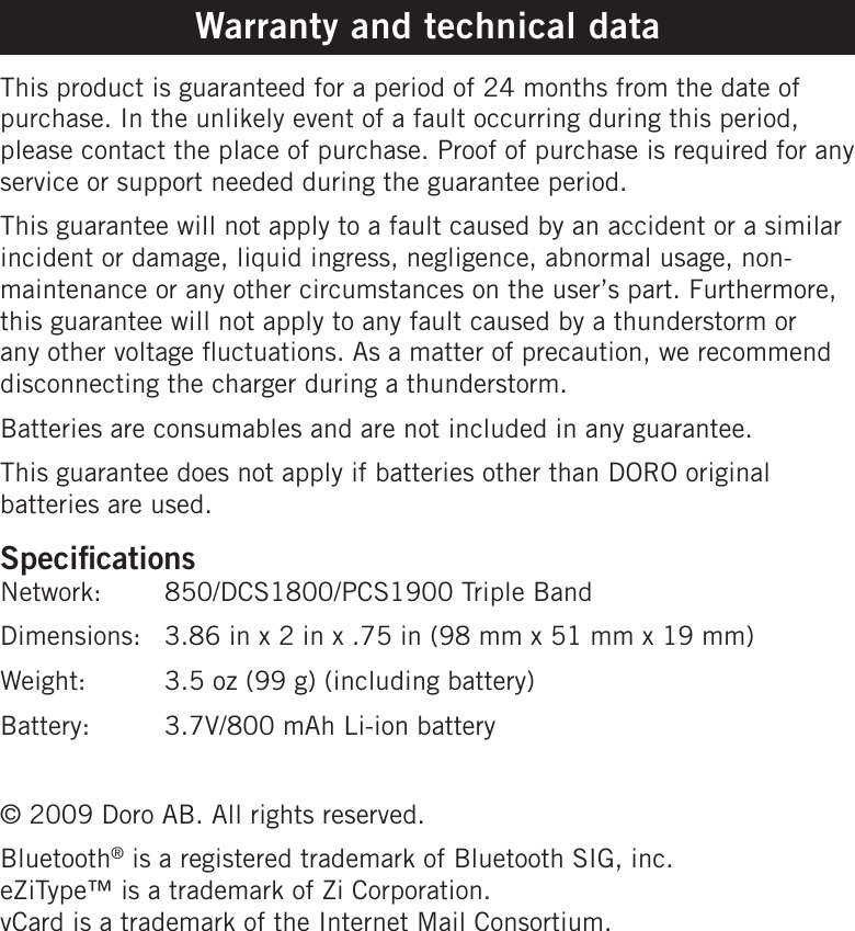 Warranty and technical dataThis product is guaranteed for a period of 24 months from the date of purchase. In the unlikely event of a fault occurring during this period, please contact the place of purchase. Proof of purchase is required for any service or support needed during the guarantee period.This guarantee will not apply to a fault caused by an accident or a similar incident or damage, liquid ingress, negligence, abnormal usage, non-maintenance or any other circumstances on the user’s part. Furthermore, this guarantee will not apply to any fault caused by a thunderstorm or any other voltage uctuations. As a matter of precaution, we recommend disconnecting the charger during a thunderstorm.Batteries are consumables and are not included in any guarantee.This guarantee does not apply if batteries other than DORO original batteries are used.SpecicationsNetwork:   850/DCS1800/PCS1900 Triple BandDimensions:  3.86 in x 2 in x .75 in (98 mm x 51 mm x 19 mm)Weight:  3.5 oz (99 g) (including battery)Battery:   3.7V/800 mAh Li-ion battery© 2009 Doro AB. All rights reserved.Bluetooth® is a registered trademark of Bluetooth SIG, inc.  eZiType™ is a trademark of Zi Corporation. vCard is a trademark of the Internet Mail Consortium.