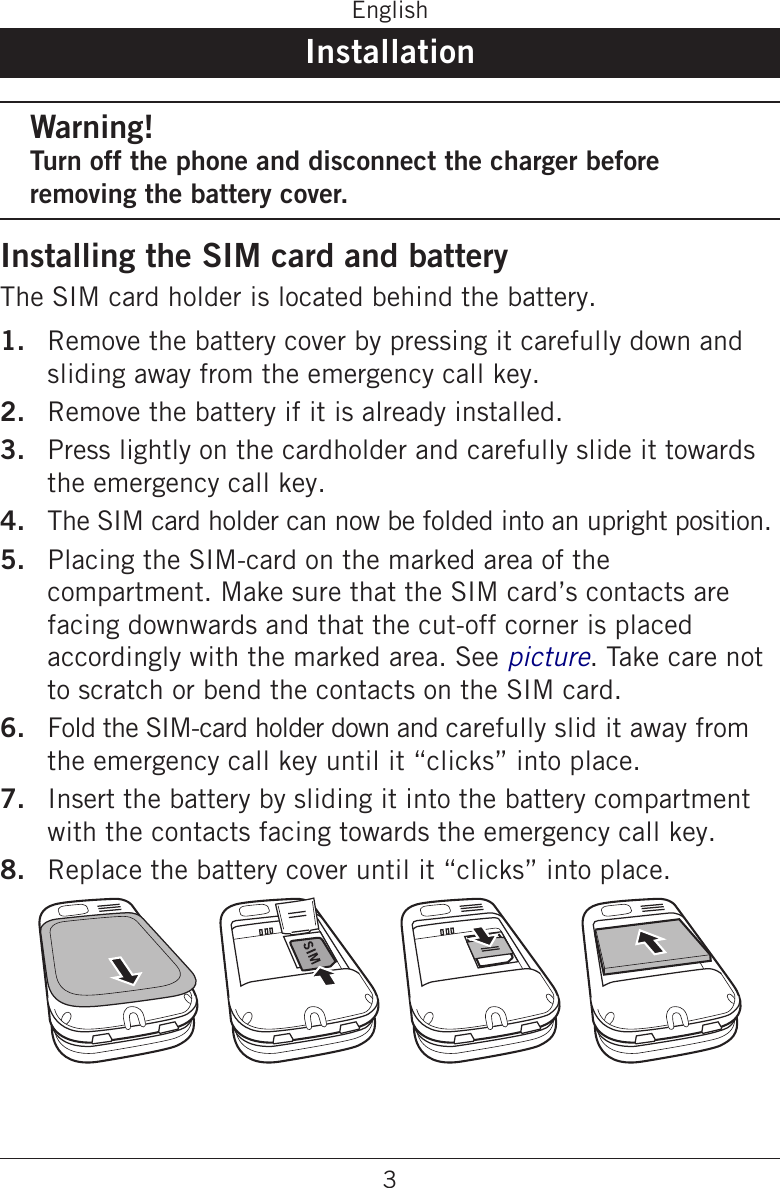 3EnglishInstallationWarning!Turn off the phone and disconnect the charger before removing the battery cover.Installing the SIM card and batteryThe SIM card holder is located behind the battery.Remove the battery cover by pressing it carefully down and sliding away from the emergency call key.Remove the battery if it is already installed.Press lightly on the cardholder and carefully slide it towards the emergency call key.The SIM card holder can now be folded into an upright position.Placing the SIM-card on the marked area of the compartment. Make sure that the SIM card’s contacts are facing downwards and that the cut-off corner is placed accordingly with the marked area. See picture. Take care not to scratch or bend the contacts on the SIM card.Fold the SIM-card holder down and carefully slid it away from the emergency call key until it “clicks” into place.Insert the battery by sliding it into the battery compartment with the contacts facing towards the emergency call key.Replace the battery cover until it “clicks” into place.1.2.3.4.5.6.7.8.