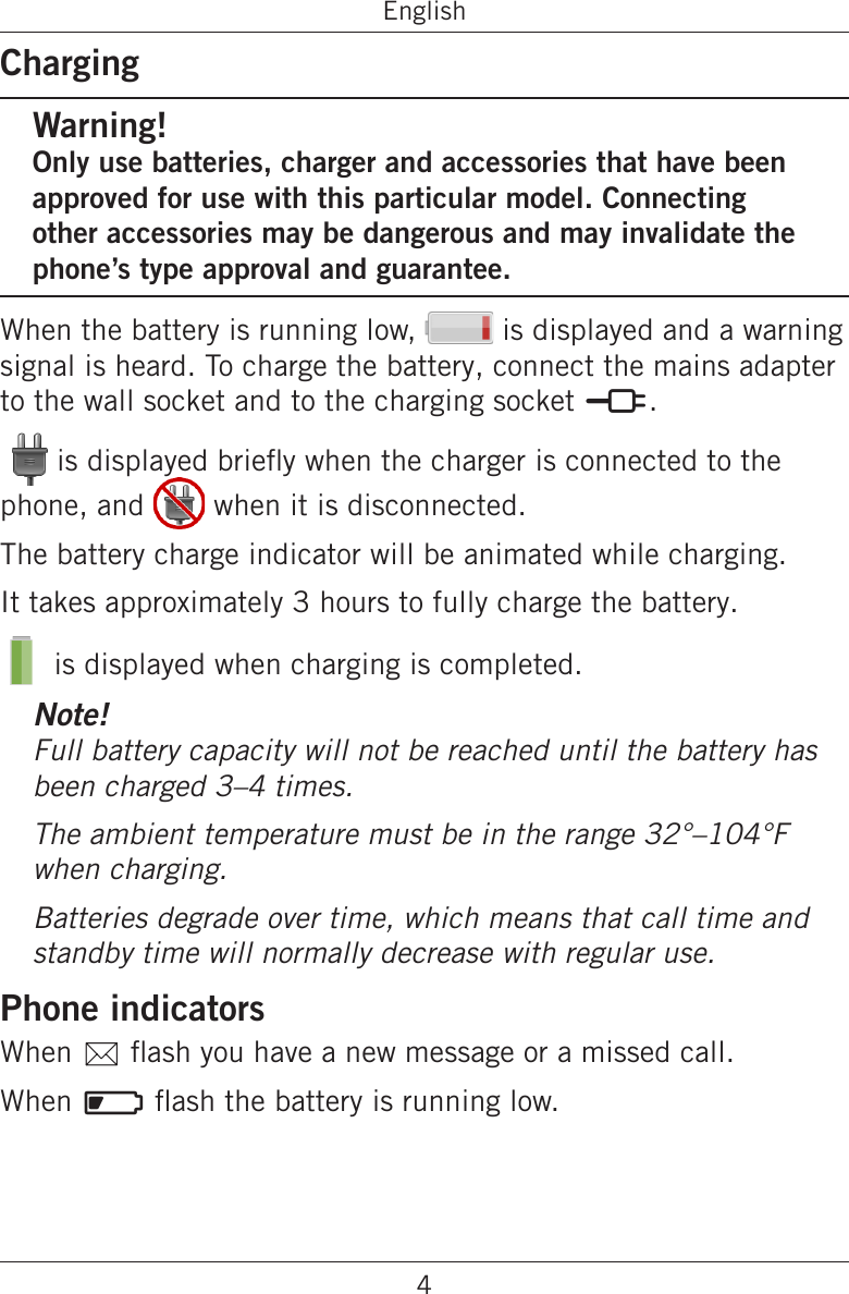 4EnglishChargingWarning!Only use batteries, charger and accessories that have been approved for use with this particular model. Connecting other accessories may be dangerous and may invalidate the phone’s type approval and guarantee.When the battery is running low,   is displayed and a warning signal is heard. To charge the battery, connect the mains adapter to the wall socket and to the charging socket y.  is displayed briey when the charger is connected to the phone, and   when it is disconnected.The battery charge indicator will be animated while charging.It takes approximately 3 hours to fully charge the battery. is displayed when charging is completed.Note!Full battery capacity will not be reached until the battery has been charged 3–4 times.The ambient temperature must be in the range 32°–104°F when charging.Batteries degrade over time, which means that call time and standby time will normally decrease with regular use.Phone indicatorsWhen 5 ash you have a new message or a missed call.When ] ash the battery is running low.