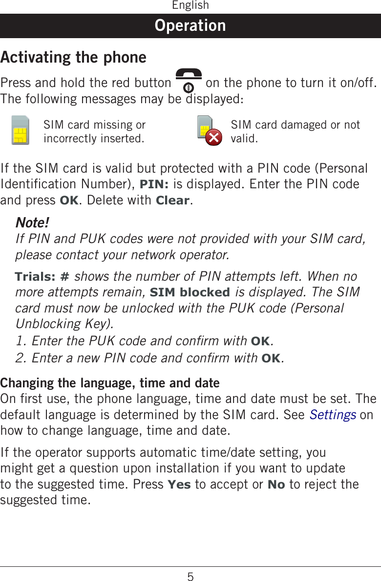 5EnglishOperationActivating the phonePress and hold the red button   on the phone to turn it on/off. The following messages may be displayed:SIM card missing or incorrectly inserted.SIM card damaged or not valid.If the SIM card is valid but protected with a PIN code (Personal Identication Number), PIN: is displayed. Enter the PIN code and press OK. Delete with Clear.Note!If PIN and PUK codes were not provided with your SIM card, please contact your network operator.Trials: # shows the number of PIN attempts left. When no more attempts remain, SIM blocked is displayed. The SIM card must now be unlocked with the PUK code (Personal Unblocking Key).OK.OK.Changing the language, time and dateOn rst use, the phone language, time and date must be set. The default language is determined by the SIM card. See Settings on how to change language, time and date.If the operator supports automatic time/date setting, you might get a question upon installation if you want to update to the suggested time. Press Yes to accept or No to reject the suggested time.