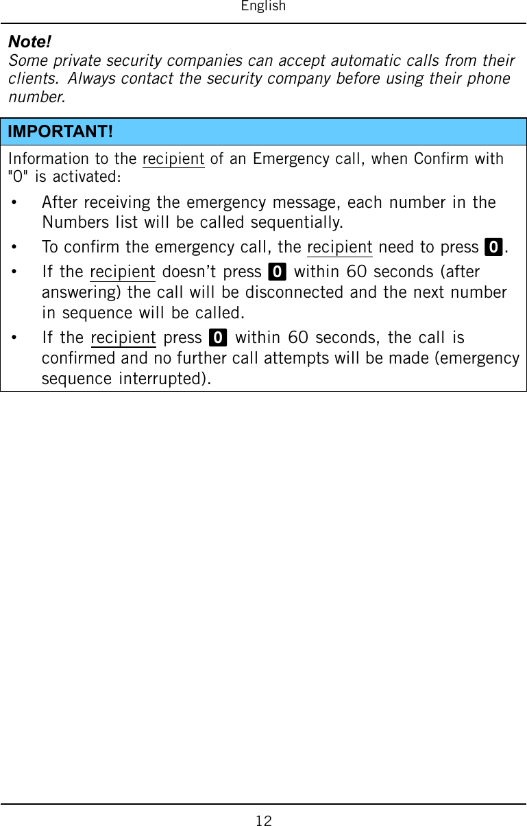 EnglishNote!Someprivatesecuritycompaniescanacceptautomaticcallsfromtheirclients.Alwayscontactthesecuritycompanybeforeusingtheirphonenumber.IMPORTANT!InformationtotherecipientofanEmergencycall,whenConrmwith&quot;0&quot;isactivated:•Afterreceivingtheemergencymessage,eachnumberintheNumberslistwillbecalledsequentially.•Toconrmtheemergencycall,therecipientneedtopress0.•Iftherecipientdoesn’tpress0within60seconds(afteranswering)thecallwillbedisconnectedandthenextnumberinsequencewillbecalled.•Iftherecipientpress0within60seconds,thecallisconrmedandnofurthercallattemptswillbemade(emergencysequenceinterrupted).12