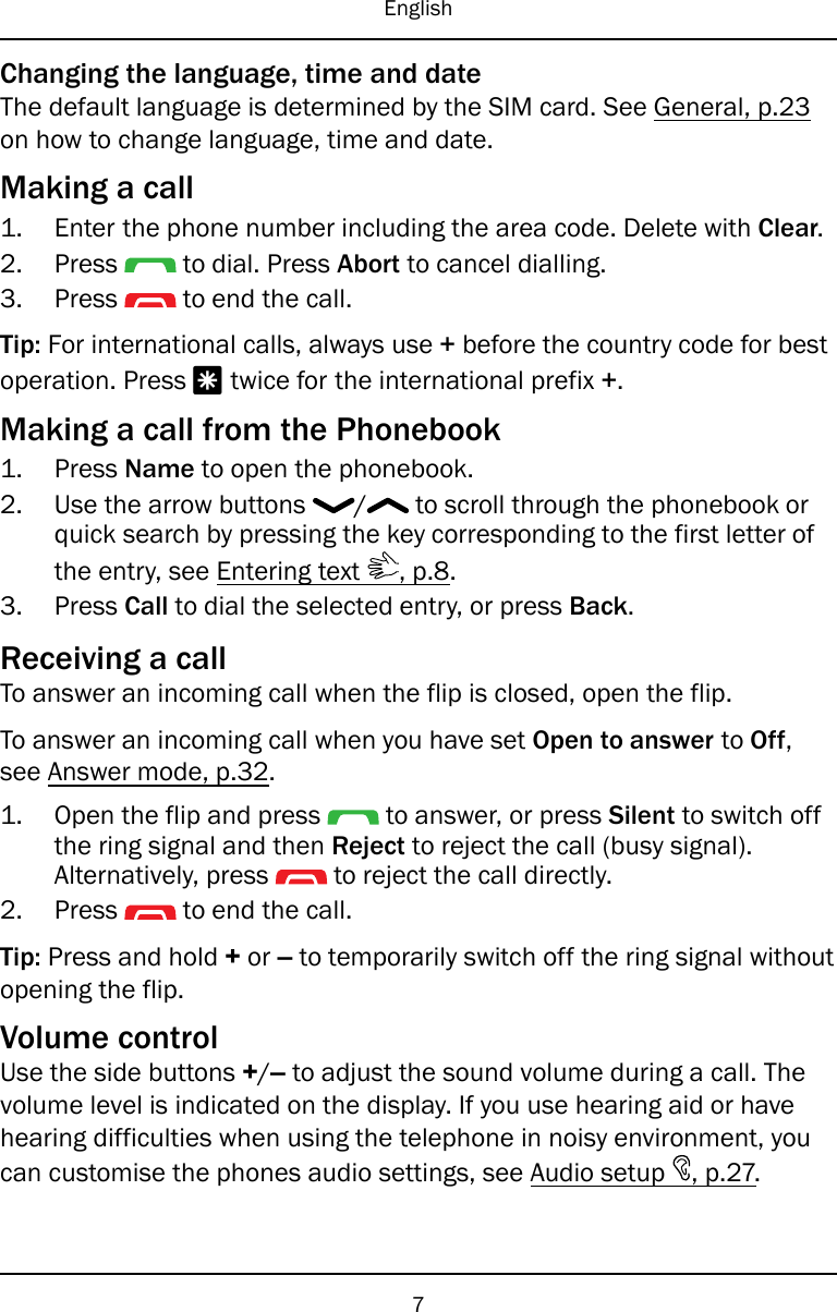 EnglishChanging the language, time and dateThe default language is determined by the SIM card. See General, p.23on how to change language, time and date.Making a call1. Enter the phone number including the area code. Delete with Clear.2. Press to dial. Press Abort to cancel dialling.3. Press to end the call.Tip: For international calls, always use +before the country code for bestoperation. Press *twice for the international prefix +.Making a call from the Phonebook1. Press Name to open the phonebook.2. Use the arrow buttons / to scroll through the phonebook orquick search by pressing the key corresponding to the first letter ofthe entry, see Entering text , p.8.3. Press Call to dial the selected entry, or press Back.Receiving a callTo answer an incoming call when the flip is closed, open the flip.To answer an incoming call when you have set Open to answer to Off,see Answer mode, p.32.1. Open the flip and press to answer, or press Silent to switch offthe ring signal and then Reject to reject the call (busy signal).Alternatively, press to reject the call directly.2. Press to end the call.Tip: Press and hold +or –to temporarily switch off the ring signal withoutopening the flip.Volume controlUse the side buttons +/–to adjust the sound volume during a call. Thevolume level is indicated on the display. If you use hearing aid or havehearing difficulties when using the telephone in noisy environment, youcan customise the phones audio settings, see Audio setup , p.27.7