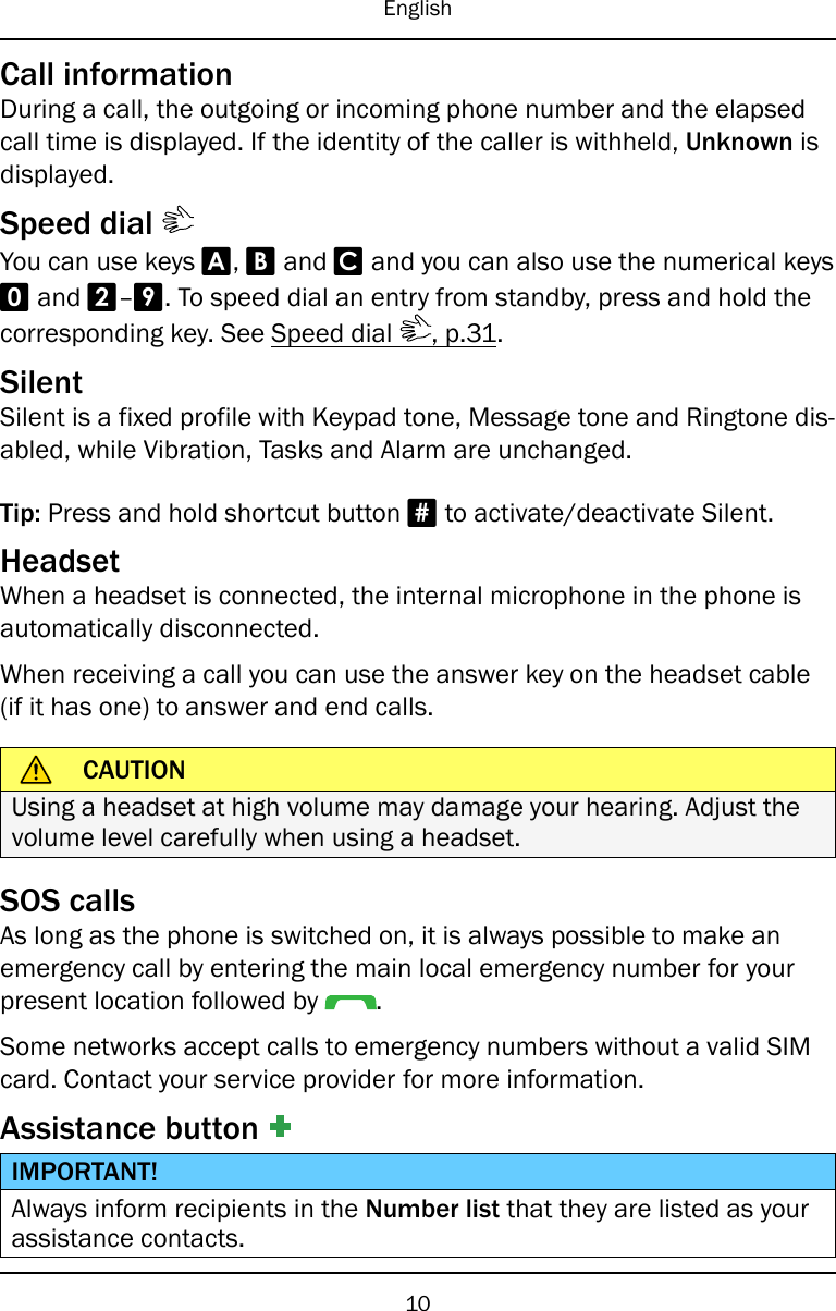 EnglishCall informationDuring a call, the outgoing or incoming phone number and the elapsedcall time is displayed. If the identity of the caller is withheld, Unknown isdisplayed.Speed dialYou can use keys A,Band Cand you can also use the numerical keys0and 2–9. To speed dial an entry from standby, press and hold thecorresponding key. See Speed dial , p.31.SilentSilent is a fixed profile with Keypad tone, Message tone and Ringtone dis-abled, while Vibration, Tasks and Alarm are unchanged.Tip: Press and hold shortcut button #to activate/deactivate Silent.HeadsetWhen a headset is connected, the internal microphone in the phone isautomatically disconnected.When receiving a call you can use the answer key on the headset cable(if it has one) to answer and end calls.CAUTIONUsing a headset at high volume may damage your hearing. Adjust thevolume level carefully when using a headset.SOS callsAs long as the phone is switched on, it is always possible to make anemergency call by entering the main local emergency number for yourpresent location followed by .Some networks accept calls to emergency numbers without a valid SIMcard. Contact your service provider for more information.Assistance buttonIMPORTANT!Always inform recipients in the Number list that they are listed as yourassistance contacts.10