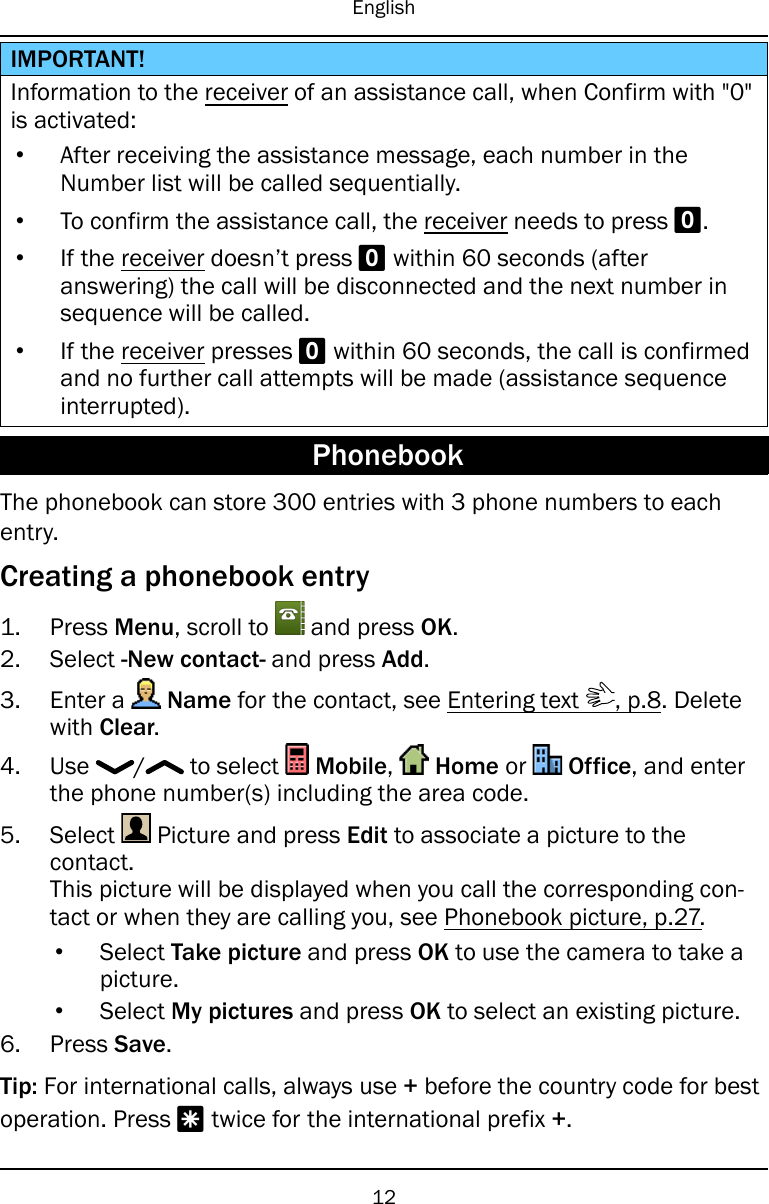 EnglishIMPORTANT!Information to the receiver of an assistance call, when Confirm with &quot;0&quot;is activated:•After receiving the assistance message, each number in theNumber list will be called sequentially.•To confirm the assistance call, the receiver needs to press 0.•If the receiver doesn’t press 0within 60 seconds (afteranswering) the call will be disconnected and the next number insequence will be called.•If the receiver presses 0within 60 seconds, the call is confirmedand no further call attempts will be made (assistance sequenceinterrupted).PhonebookThe phonebook can store 300 entries with 3 phone numbers to eachentry.Creating a phonebook entry1. Press Menu, scroll to and press OK.2. Select -New contact- and press Add.3. Enter a Name for the contact, see Entering text , p.8. Deletewith Clear.4. Use / to select Mobile,Home or Office, and enterthe phone number(s) including the area code.5. Select Picture and press Edit to associate a picture to thecontact.This picture will be displayed when you call the corresponding con-tact or when they are calling you, see Phonebook picture, p.27.•Select Take picture and press OK to use the camera to take apicture.•Select My pictures and press OK to select an existing picture.6. Press Save.Tip: For international calls, always use +before the country code for bestoperation. Press *twice for the international prefix +.12