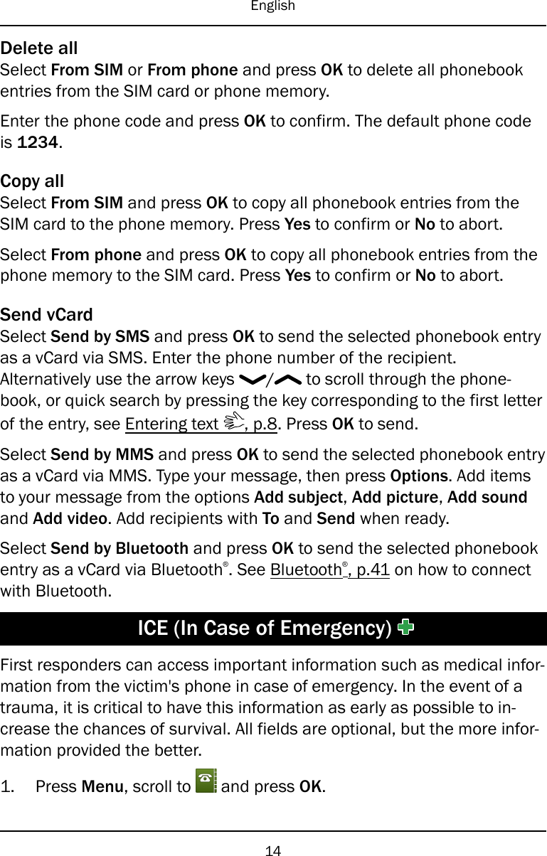 EnglishDelete allSelect From SIM or From phone and press OK to delete all phonebookentries from the SIM card or phone memory.Enter the phone code and press OK to confirm. The default phone codeis 1234.Copy allSelect From SIM and press OK to copy all phonebook entries from theSIM card to the phone memory. Press Yes to confirm or No to abort.Select From phone and press OK to copy all phonebook entries from thephone memory to the SIM card. Press Yes to confirm or No to abort.Send vCardSelect Send by SMS and press OK to send the selected phonebook entryas a vCard via SMS. Enter the phone number of the recipient.Alternatively use the arrow keys / to scroll through the phone-book, or quick search by pressing the key corresponding to the first letterof the entry, see Entering text , p.8. Press OK to send.Select Send by MMS and press OK to send the selected phonebook entryas a vCard via MMS. Type your message, then press Options. Add itemsto your message from the options Add subject,Add picture,Add soundand Add video. Add recipients with To and Send when ready.Select Send by Bluetooth and press OK to send the selected phonebookentry as a vCard via Bluetooth®. See Bluetooth®, p.41 on how to connectwith Bluetooth.ICE (In Case of Emergency)First responders can access important information such as medical infor-mation from the victim&apos;s phone in case of emergency. In the event of atrauma, it is critical to have this information as early as possible to in-crease the chances of survival. All fields are optional, but the more infor-mation provided the better.1. Press Menu, scroll to and press OK.14