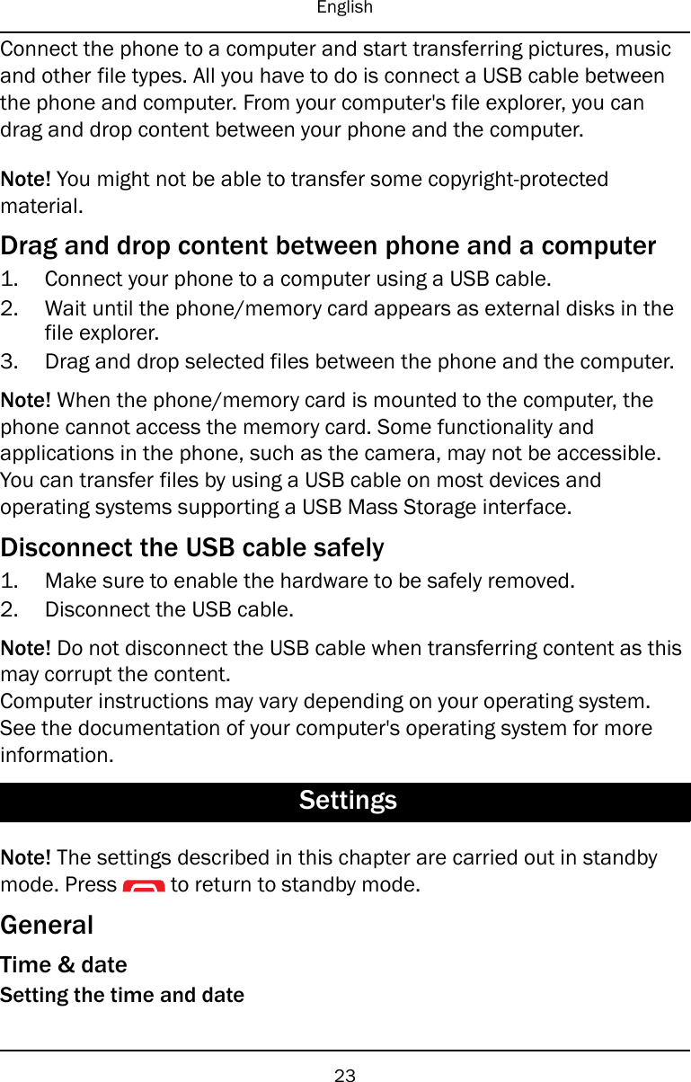 EnglishConnect the phone to a computer and start transferring pictures, musicand other file types. All you have to do is connect a USB cable betweenthe phone and computer. From your computer&apos;s file explorer, you candrag and drop content between your phone and the computer.Note! You might not be able to transfer some copyright-protectedmaterial.Drag and drop content between phone and a computer1. Connect your phone to a computer using a USB cable.2. Wait until the phone/memory card appears as external disks in thefile explorer.3. Drag and drop selected files between the phone and the computer.Note! When the phone/memory card is mounted to the computer, thephone cannot access the memory card. Some functionality andapplications in the phone, such as the camera, may not be accessible.You can transfer files by using a USB cable on most devices andoperating systems supporting a USB Mass Storage interface.Disconnect the USB cable safely1. Make sure to enable the hardware to be safely removed.2. Disconnect the USB cable.Note! Do not disconnect the USB cable when transferring content as thismay corrupt the content.Computer instructions may vary depending on your operating system.See the documentation of your computer&apos;s operating system for moreinformation.SettingsNote! The settings described in this chapter are carried out in standbymode. Press to return to standby mode.GeneralTime &amp; dateSetting the time and date23