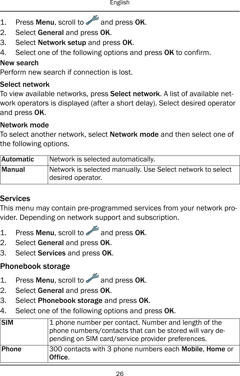English1. Press Menu, scroll to and press OK.2. Select General and press OK.3. Select Network setup and press OK.4. Select one of the following options and press OK to confirm.New searchPerform new search if connection is lost.Select networkTo view available networks, press Select network. A list of available net-work operators is displayed (after a short delay). Select desired operatorand press OK.Network modeTo select another network, select Network mode and then select one ofthe following options.Automatic Network is selected automatically.Manual Network is selected manually. Use Select network to selectdesired operator.ServicesThis menu may contain pre-programmed services from your network pro-vider. Depending on network support and subscription.1. Press Menu, scroll to and press OK.2. Select General and press OK.3. Select Services and press OK.Phonebook storage1. Press Menu, scroll to and press OK.2. Select General and press OK.3. Select Phonebook storage and press OK.4. Select one of the following options and press OK.SIM 1 phone number per contact. Number and length of thephone numbers/contacts that can be stored will vary de-pending on SIM card/service provider preferences.Phone 300 contacts with 3 phone numbers each Mobile,Home orOffice.26