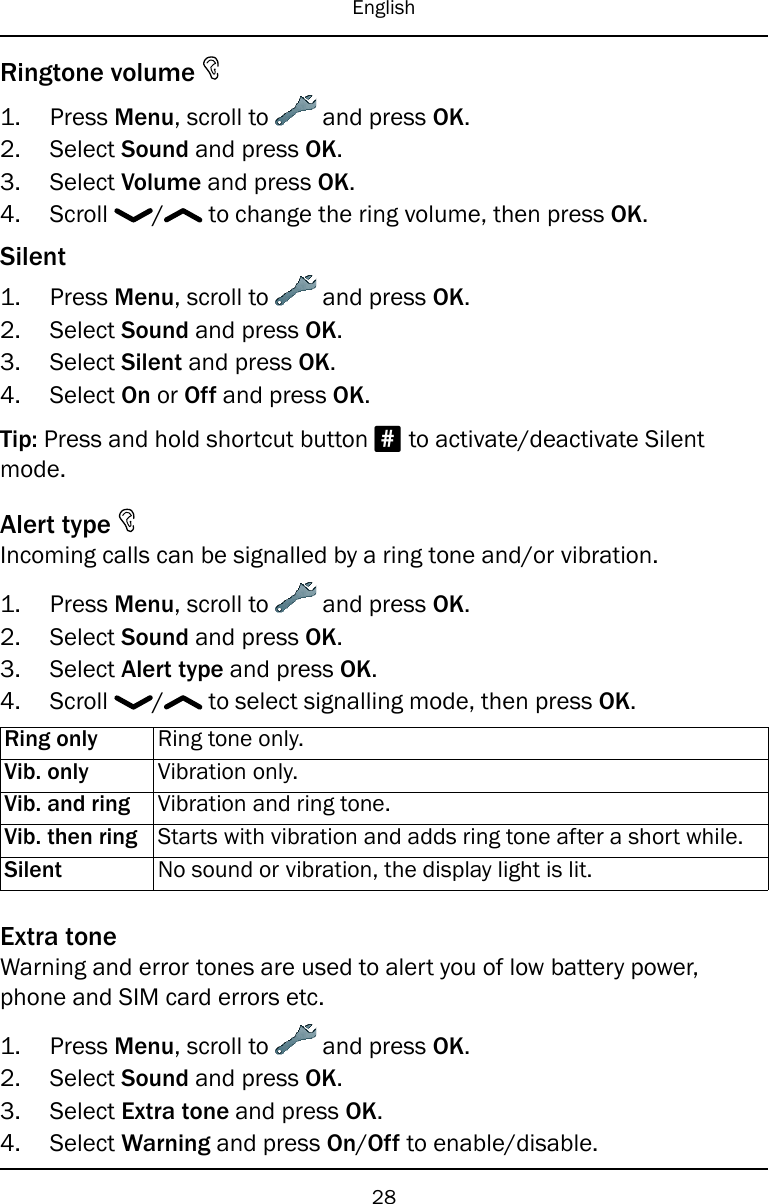 EnglishRingtone volume1. Press Menu, scroll to and press OK.2. Select Sound and press OK.3. Select Volume and press OK.4. Scroll / to change the ring volume, then press OK.Silent1. Press Menu, scroll to and press OK.2. Select Sound and press OK.3. Select Silent and press OK.4. Select On or Off and press OK.Tip: Press and hold shortcut button #to activate/deactivate Silentmode.Alert typeIncoming calls can be signalled by a ring tone and/or vibration.1. Press Menu, scroll to and press OK.2. Select Sound and press OK.3. Select Alert type and press OK.4. Scroll / to select signalling mode, then press OK.Ring only Ring tone only.Vib. only Vibration only.Vib. and ring Vibration and ring tone.Vib. then ring Starts with vibration and adds ring tone after a short while.Silent No sound or vibration, the display light is lit.Extra toneWarning and error tones are used to alert you of low battery power,phone and SIM card errors etc.1. Press Menu, scroll to and press OK.2. Select Sound and press OK.3. Select Extra tone and press OK.4. Select Warning and press On/Off to enable/disable.28
