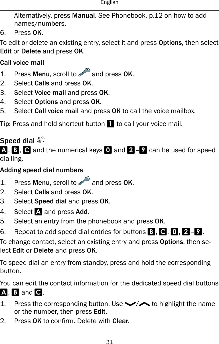 EnglishAlternatively, press Manual. See Phonebook, p.12 on how to addnames/numbers.6. Press OK.To edit or delete an existing entry, select it and press Options, then selectEdit or Delete and press OK.Call voice mail1. Press Menu, scroll to and press OK.2. Select Calls and press OK.3. Select Voice mail and press OK.4. Select Options and press OK.5. Select Call voice mail and press OK to call the voice mailbox.Tip: Press and hold shortcut button 1to call your voice mail.Speed dialA,B,Cand the numerical keys 0and 2–9can be used for speeddialling.Adding speed dial numbers1. Press Menu, scroll to and press OK.2. Select Calls and press OK.3. Select Speed dial and press OK.4. Select Aand press Add.5. Select an entry from the phonebook and press OK.6. Repeat to add speed dial entries for buttons B,C,0,2–9.To change contact, select an existing entry and press Options, then se-lect Edit or Delete and press OK.To speed dial an entry from standby, press and hold the correspondingbutton.You can edit the contact information for the dedicated speed dial buttonsA,Band C.1. Press the corresponding button. Use / to highlight the nameor the number, then press Edit.2. Press OK to confirm. Delete with Clear.31