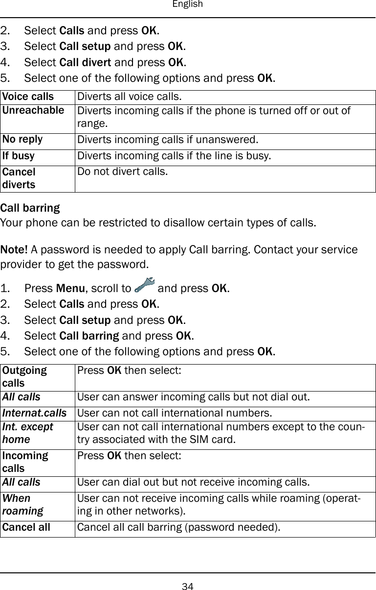 English2. Select Calls and press OK.3. Select Call setup and press OK.4. Select Call divert and press OK.5. Select one of the following options and press OK.Voice calls Diverts all voice calls.Unreachable Diverts incoming calls if the phone is turned off or out ofrange.No reply Diverts incoming calls if unanswered.If busy Diverts incoming calls if the line is busy.CanceldivertsDo not divert calls.Call barringYour phone can be restricted to disallow certain types of calls.Note! A password is needed to apply Call barring. Contact your serviceprovider to get the password.1. Press Menu, scroll to and press OK.2. Select Calls and press OK.3. Select Call setup and press OK.4. Select Call barring and press OK.5. Select one of the following options and press OK.OutgoingcallsPress OK then select:All calls User can answer incoming calls but not dial out.Internat.calls User can not call international numbers.Int. excepthomeUser can not call international numbers except to the coun-try associated with the SIM card.IncomingcallsPress OK then select:All calls User can dial out but not receive incoming calls.WhenroamingUser can not receive incoming calls while roaming (operat-ing in other networks).Cancel all Cancel all call barring (password needed).34
