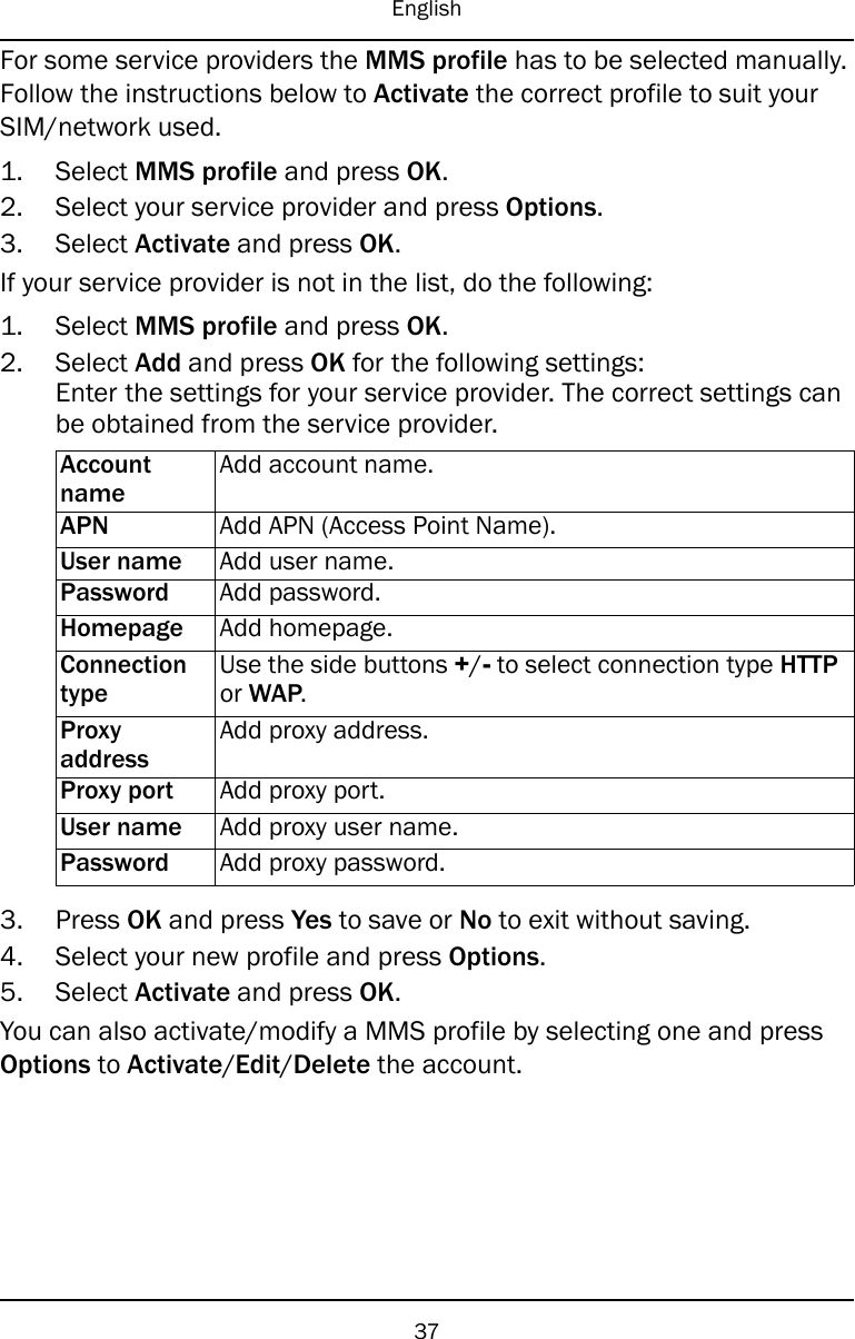 EnglishFor some service providers the MMS profile has to be selected manually.Follow the instructions below to Activate the correct profile to suit yourSIM/network used.1. Select MMS profile and press OK.2. Select your service provider and press Options.3. Select Activate and press OK.If your service provider is not in the list, do the following:1. Select MMS profile and press OK.2. Select Add and press OK for the following settings:Enter the settings for your service provider. The correct settings canbe obtained from the service provider.AccountnameAdd account name.APN Add APN (Access Point Name).User name Add user name.Password Add password.Homepage Add homepage.ConnectiontypeUse the side buttons +/-to select connection type HTTPor WAP.ProxyaddressAdd proxy address.Proxy port Add proxy port.User name Add proxy user name.Password Add proxy password.3. Press OK and press Yes to save or No to exit without saving.4. Select your new profile and press Options.5. Select Activate and press OK.You can also activate/modify a MMS profile by selecting one and pressOptions to Activate/Edit/Delete the account.37