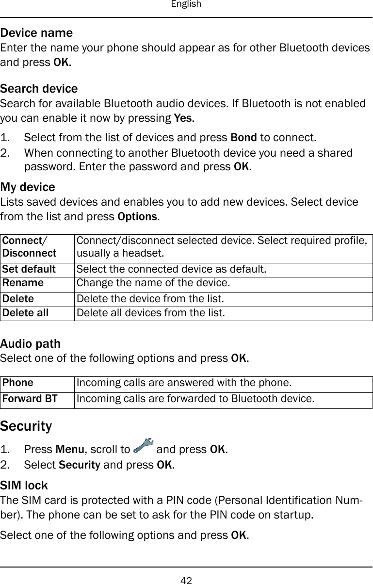 EnglishDevice nameEnter the name your phone should appear as for other Bluetooth devicesand press OK.Search deviceSearch for available Bluetooth audio devices. If Bluetooth is not enabledyou can enable it now by pressing Yes.1. Select from the list of devices and press Bond to connect.2. When connecting to another Bluetooth device you need a sharedpassword. Enter the password and press OK.My deviceLists saved devices and enables you to add new devices. Select devicefrom the list and press Options.Connect/DisconnectConnect/disconnect selected device. Select required profile,usually a headset.Set default Select the connected device as default.Rename Change the name of the device.Delete Delete the device from the list.Delete all Delete all devices from the list.Audio pathSelect one of the following options and press OK.Phone Incoming calls are answered with the phone.Forward BT Incoming calls are forwarded to Bluetooth device.Security1. Press Menu, scroll to and press OK.2. Select Security and press OK.SIM lockThe SIM card is protected with a PIN code (Personal Identification Num-ber). The phone can be set to ask for the PIN code on startup.Select one of the following options and press OK.42