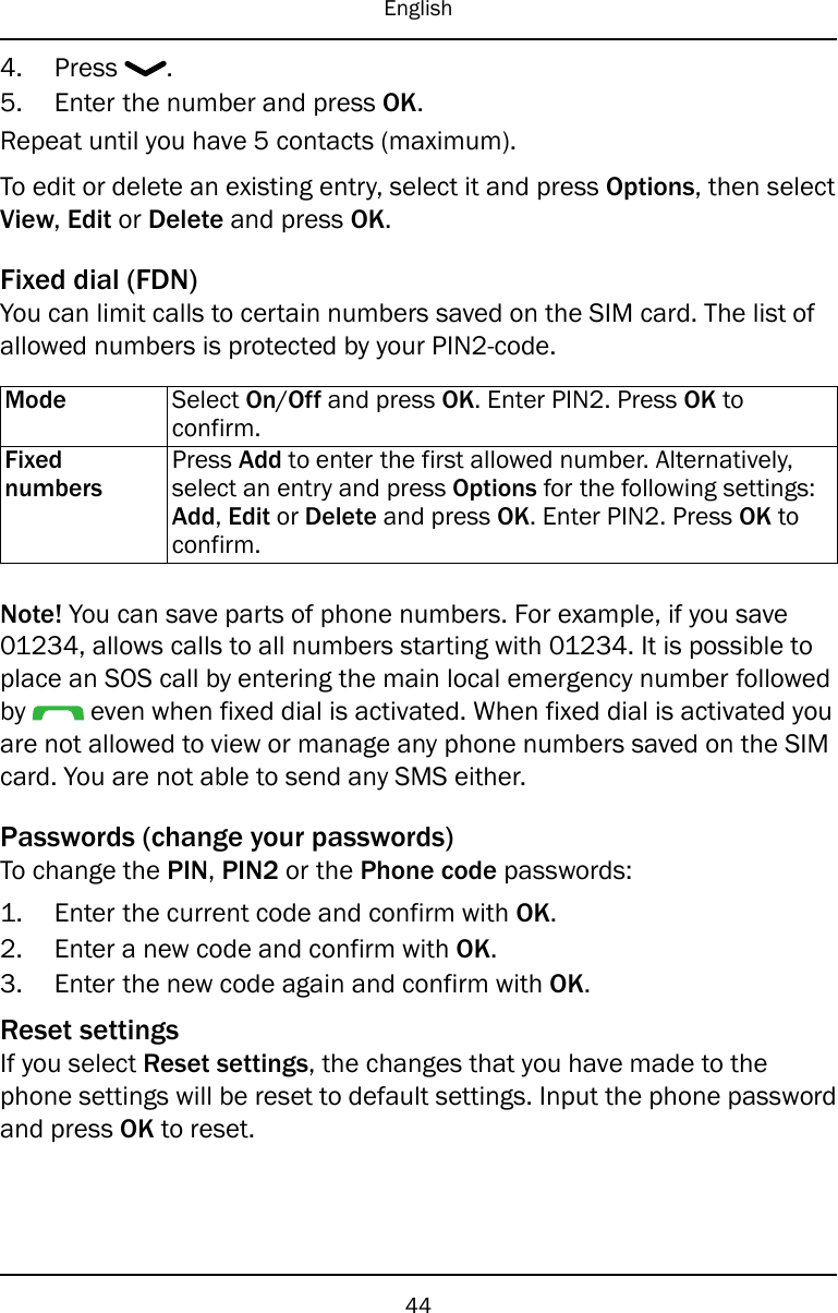 English4. Press .5. Enter the number and press OK.Repeat until you have 5 contacts (maximum).To edit or delete an existing entry, select it and press Options, then selectView,Edit or Delete and press OK.Fixed dial (FDN)You can limit calls to certain numbers saved on the SIM card. The list ofallowed numbers is protected by your PIN2-code.Mode Select On/Off and press OK. Enter PIN2. Press OK toconfirm.FixednumbersPress Add to enter the first allowed number. Alternatively,select an entry and press Options for the following settings:Add,Edit or Delete and press OK. Enter PIN2. Press OK toconfirm.Note! You can save parts of phone numbers. For example, if you save01234, allows calls to all numbers starting with 01234. It is possible toplace an SOS call by entering the main local emergency number followedby even when fixed dial is activated. When fixed dial is activated youare not allowed to view or manage any phone numbers saved on the SIMcard. You are not able to send any SMS either.Passwords (change your passwords)To change the PIN,PIN2 or the Phone code passwords:1. Enter the current code and confirm with OK.2. Enter a new code and confirm with OK.3. Enter the new code again and confirm with OK.Reset settingsIf you select Reset settings, the changes that you have made to thephone settings will be reset to default settings. Input the phone passwordand press OK to reset.44