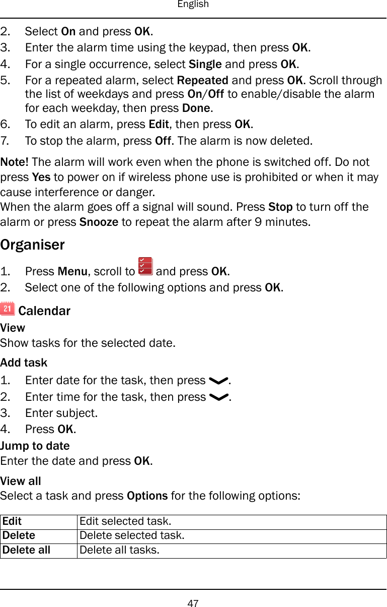 English2. Select On and press OK.3. Enter the alarm time using the keypad, then press OK.4. For a single occurrence, select Single and press OK.5. For a repeated alarm, select Repeated and press OK. Scroll throughthe list of weekdays and press On/Off to enable/disable the alarmfor each weekday, then press Done.6. To edit an alarm, press Edit, then press OK.7. To stop the alarm, press Off. The alarm is now deleted.Note! The alarm will work even when the phone is switched off. Do notpress Yes to power on if wireless phone use is prohibited or when it maycause interference or danger.When the alarm goes off a signal will sound. Press Stop to turn off thealarm or press Snooze to repeat the alarm after 9 minutes.Organiser1. Press Menu, scroll to and press OK.2. Select one of the following options and press OK.CalendarViewShow tasks for the selected date.Add task1. Enter date for the task, then press .2. Enter time for the task, then press .3. Enter subject.4. Press OK.Jump to dateEnter the date and press OK.View allSelect a task and press Options for the following options:Edit Edit selected task.Delete Delete selected task.Delete all Delete all tasks.47