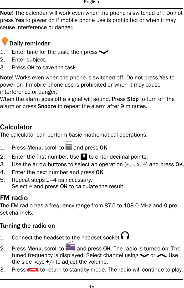 EnglishNote! The calendar will work even when the phone is switched off. Do notpress Yes to power on if mobile phone use is prohibited or when it maycause interference or danger.Daily reminder1. Enter time for the task, then press .2. Enter subject.3. Press OK to save the task.Note! Works even when the phone is switched off. Do not press Yes topower on if mobile phone use is prohibited or when it may causeinterference or danger.When the alarm goes off a signal will sound. Press Stop to turn off thealarm or press Snooze to repeat the alarm after 9 minutes.CalculatorThe calculator can perform basic mathematical operations.1. Press Menu, scroll to and press OK.2. Enter the first number. Use #to enter decimal points.3. Use the arrow buttons to select an operation (+, -, x, ÷) and press OK.4. Enter the next number and press OK.5. Repeat steps 2–4 as necessary.Select =and press OK to calculate the result.FM radioThe FM radio has a frequency range from 87.5 to 108.0 MHz and 9 pre-set channels.Turning the radio on1. Connect the headset to the headset socket .2. Press Menu, scroll to and press OK. The radio is turned on. Thetuned frequency is displayed. Select channel using or . Usethe side keys +/-to adjust the volume.3. Press to return to standby mode. The radio will continue to play.48