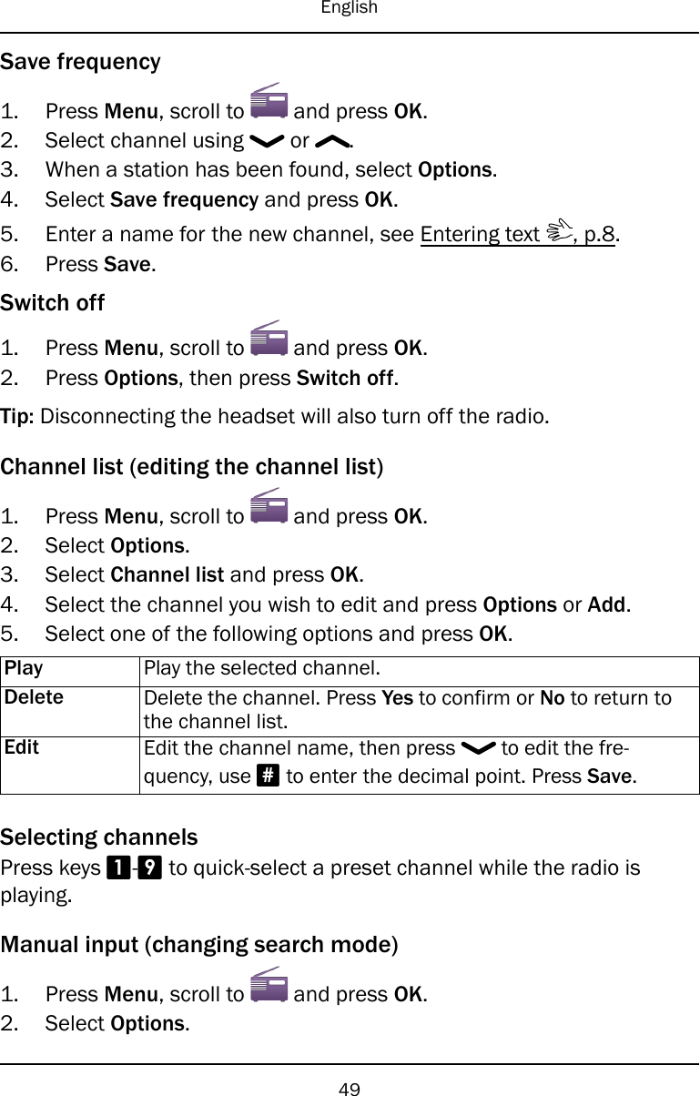 EnglishSave frequency1. Press Menu, scroll to and press OK.2. Select channel using or .3. When a station has been found, select Options.4. Select Save frequency and press OK.5. Enter a name for the new channel, see Entering text , p.8.6. Press Save.Switch off1. Press Menu, scroll to and press OK.2. Press Options, then press Switch off.Tip: Disconnecting the headset will also turn off the radio.Channel list (editing the channel list)1. Press Menu, scroll to and press OK.2. Select Options.3. Select Channel list and press OK.4. Select the channel you wish to edit and press Options or Add.5. Select one of the following options and press OK.Play Play the selected channel.Delete Delete the channel. Press Yes to confirm or No to return tothe channel list.Edit Edit the channel name, then press to edit the fre-quency, use #to enter the decimal point. Press Save.Selecting channelsPress keys 1-9to quick-select a preset channel while the radio isplaying.Manual input (changing search mode)1. Press Menu, scroll to and press OK.2. Select Options.49