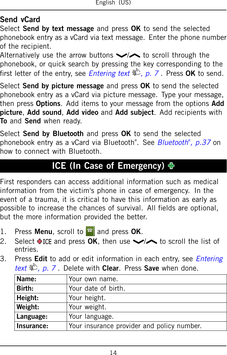 English(US)SendvCardSelectSendbytextmessageandpressOKtosendtheselectedphonebookentryasavCardviatextmessage.Enterthephonenumberoftherecipient.Alternativelyusethearrowbuttons/ toscrollthroughthephonebook,orquicksearchbypressingthekeycorrespondingtotherstletteroftheentry,seeEnteringtext,p.7.PressOKtosend.SelectSendbypicturemessageandpressOKtosendtheselectedphonebookentryasavCardviapicturemessage.Typeyourmessage,thenpressOptions.AdditemstoyourmessagefromtheoptionsAddpicture,Addsound,AddvideoandAddsubject.AddrecipientswithToandSendwhenready.SelectSendbyBluetoothandpressOKtosendtheselectedphonebookentryasavCardviaBluetooth®.SeeBluetooth®,p.37onhowtoconnectwithBluetooth.ICE(InCaseofEmergency)Firstresponderscanaccessadditionalinformationsuchasmedicalinformationfromthevictim&apos;sphoneincaseofemergency.Intheeventofatrauma,itiscriticaltohavethisinformationasearlyaspossibletoincreasethechancesofsurvival.Alleldsareoptional,butthemoreinformationprovidedthebetter.1.PressMenu,scrolltoandpressOK.2.SelectandpressOK,thenuse / toscrollthelistofentries.3.PressEdittoaddoreditinformationineachentry,seeEnteringtext,p.7.DeletewithClear.PressSavewhendone.Name:Yourownname.Birth:Yourdateofbirth.Height:Yourheight.Weight:Yourweight.Language:Yourlanguage.Insurance:Yourinsuranceproviderandpolicynumber.14