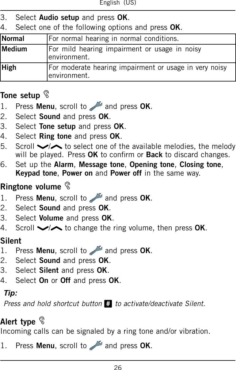 English(US)3.SelectAudiosetupandpressOK.4.SelectoneofthefollowingoptionsandpressOK.NormalFornormalhearinginnormalconditions.MediumFormildhearingimpairmentorusageinnoisyenvironment.HighFormoderatehearingimpairmentorusageinverynoisyenvironment.Tonesetup1.PressMenu,scrollto andpressOK.2.SelectSoundandpressOK.3.SelectTonesetupandpressOK.4.SelectRingtoneandpressOK.5.Scroll/ toselectoneoftheavailablemelodies,themelodywillbeplayed.PressOKtoconrmorBacktodiscardchanges.6.SetuptheAlarm,Messagetone,Openingtone,Closingtone,Keypadtone,PoweronandPoweroffinthesameway.Ringtonevolume1.PressMenu,scrollto andpressOK.2.SelectSoundandpressOK.3.SelectVolumeandpressOK.4.Scroll/ tochangetheringvolume,thenpressOK.Silent1.PressMenu,scrolltoandpressOK.2.SelectSoundandpressOK.3.SelectSilentandpressOK.4.SelectOnorOffandpressOK.Tip:Pressandholdshortcutbutton#toactivate/deactivateSilent.AlerttypeIncomingcallscanbesignaledbyaringtoneand/orvibration.1.PressMenu,scrolltoandpressOK.26