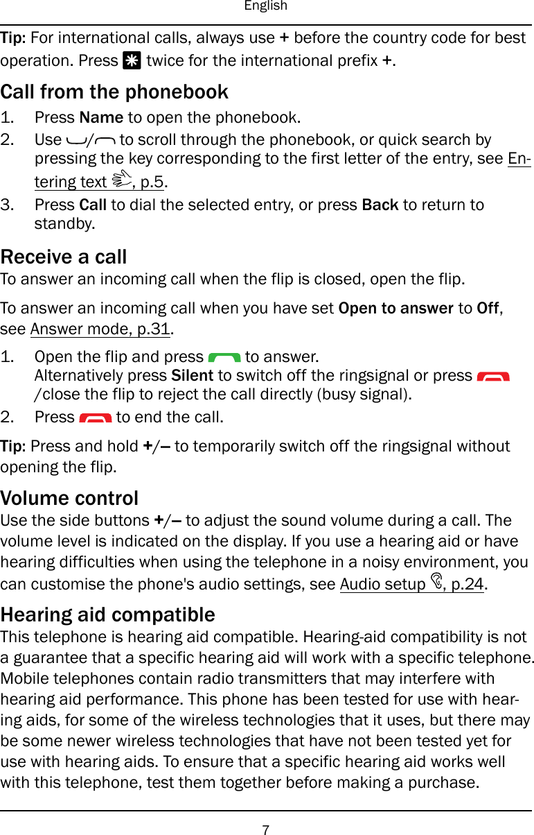 EnglishTip: For international calls, always use +before the country code for bestoperation. Press *twice for the international prefix +.Call from the phonebook1. Press Name to open the phonebook.2. Use / to scroll through the phonebook, or quick search bypressing the key corresponding to the first letter of the entry, see En-tering text , p.5.3. Press Call to dial the selected entry, or press Back to return tostandby.Receive a callTo answer an incoming call when the flip is closed, open the flip.To answer an incoming call when you have set Open to answer to Off,see Answer mode, p.31.1. Open the flip and press to answer.Alternatively press Silent to switch off the ringsignal or press/close the flip to reject the call directly (busy signal).2. Press to end the call.Tip: Press and hold +/–to temporarily switch off the ringsignal withoutopening the flip.Volume controlUse the side buttons +/–to adjust the sound volume during a call. Thevolume level is indicated on the display. If you use a hearing aid or havehearing difficulties when using the telephone in a noisy environment, youcan customise the phone&apos;s audio settings, see Audio setup , p.24.Hearing aid compatibleThis telephone is hearing aid compatible. Hearing-aid compatibility is nota guarantee that a specific hearing aid will work with a specific telephone.Mobile telephones contain radio transmitters that may interfere withhearing aid performance. This phone has been tested for use with hear-ing aids, for some of the wireless technologies that it uses, but there maybe some newer wireless technologies that have not been tested yet foruse with hearing aids. To ensure that a specific hearing aid works wellwith this telephone, test them together before making a purchase.7