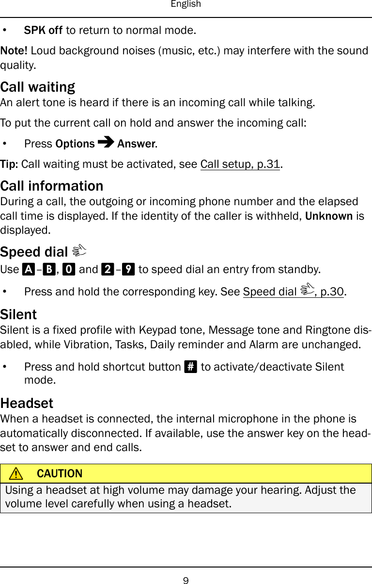 English•SPK off to return to normal mode.Note! Loud background noises (music, etc.) may interfere with the soundquality.Call waitingAn alert tone is heard if there is an incoming call while talking.To put the current call on hold and answer the incoming call:•Press Options Answer.Tip: Call waiting must be activated, see Call setup, p.31.Call informationDuring a call, the outgoing or incoming phone number and the elapsedcall time is displayed. If the identity of the caller is withheld, Unknown isdisplayed.Speed dialUse A–B,0and 2–9to speed dial an entry from standby.•Press and hold the corresponding key. See Speed dial , p.30.SilentSilent is a fixed profile with Keypad tone, Message tone and Ringtone dis-abled, while Vibration, Tasks, Daily reminder and Alarm are unchanged.•Press and hold shortcut button #to activate/deactivate Silentmode.HeadsetWhen a headset is connected, the internal microphone in the phone isautomatically disconnected. If available, use the answer key on the head-set to answer and end calls.CAUTIONUsing a headset at high volume may damage your hearing. Adjust thevolume level carefully when using a headset.9