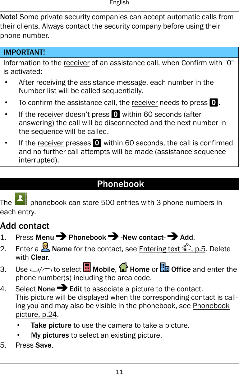 EnglishNote! Some private security companies can accept automatic calls fromtheir clients. Always contact the security company before using theirphone number.IMPORTANT!Information to the receiver of an assistance call, when Confirm with &quot;0&quot;is activated:•After receiving the assistance message, each number in theNumber list will be called sequentially.•To confirm the assistance call, the receiver needs to press 0.•If the receiver doesn’t press 0within 60 seconds (afteranswering) the call will be disconnected and the next number inthe sequence will be called.•If the receiver presses 0within 60 seconds, the call is confirmedand no further call attempts will be made (assistance sequenceinterrupted).PhonebookThe phonebook can store 500 entries with 3 phone numbers ineach entry.Add contact1. Press Menu Phonebook -New contact- Add.2. Enter a Name for the contact, see Entering text , p.5. Deletewith Clear.3. Use / to select Mobile,Home or Office and enter thephone number(s) including the area code.4. Select None Edit to associate a picture to the contact.This picture will be displayed when the corresponding contact is call-ing you and may also be visible in the phonebook, see Phonebookpicture, p.24.•Take picture to use the camera to take a picture.•My pictures to select an existing picture.5. Press Save.11