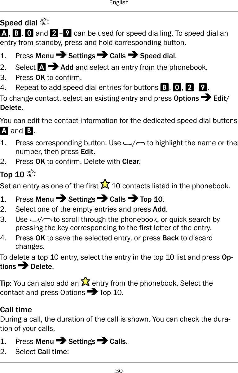 EnglishSpeed dialA,B,0and 2–9can be used for speed dialling. To speed dial anentry from standby, press and hold corresponding button.1. Press Menu Settings Calls Speed dial.2. Select AAdd and select an entry from the phonebook.3. Press OK to confirm.4. Repeat to add speed dial entries for buttons B,0,2–9.To change contact, select an existing entry and press Options Edit/Delete.You can edit the contact information for the dedicated speed dial buttonsAand B.1. Press corresponding button. Use / to highlight the name or thenumber, then press Edit.2. Press OK to confirm. Delete with Clear.Top 10Set an entry as one of the first 10 contacts listed in the phonebook.1. Press Menu Settings Calls Top 10.2. Select one of the empty entries and press Add.3. Use / to scroll through the phonebook, or quick search bypressing the key corresponding to the first letter of the entry.4. Press OK to save the selected entry, or press Back to discardchanges.To delete a top 10 entry, select the entry in the top 10 list and press Op-tions Delete.Tip: You can also add an entry from the phonebook. Select thecontact and press Options Top 10.Call timeDuring a call, the duration of the call is shown. You can check the dura-tion of your calls.1. Press Menu Settings Calls.2. Select Call time:30