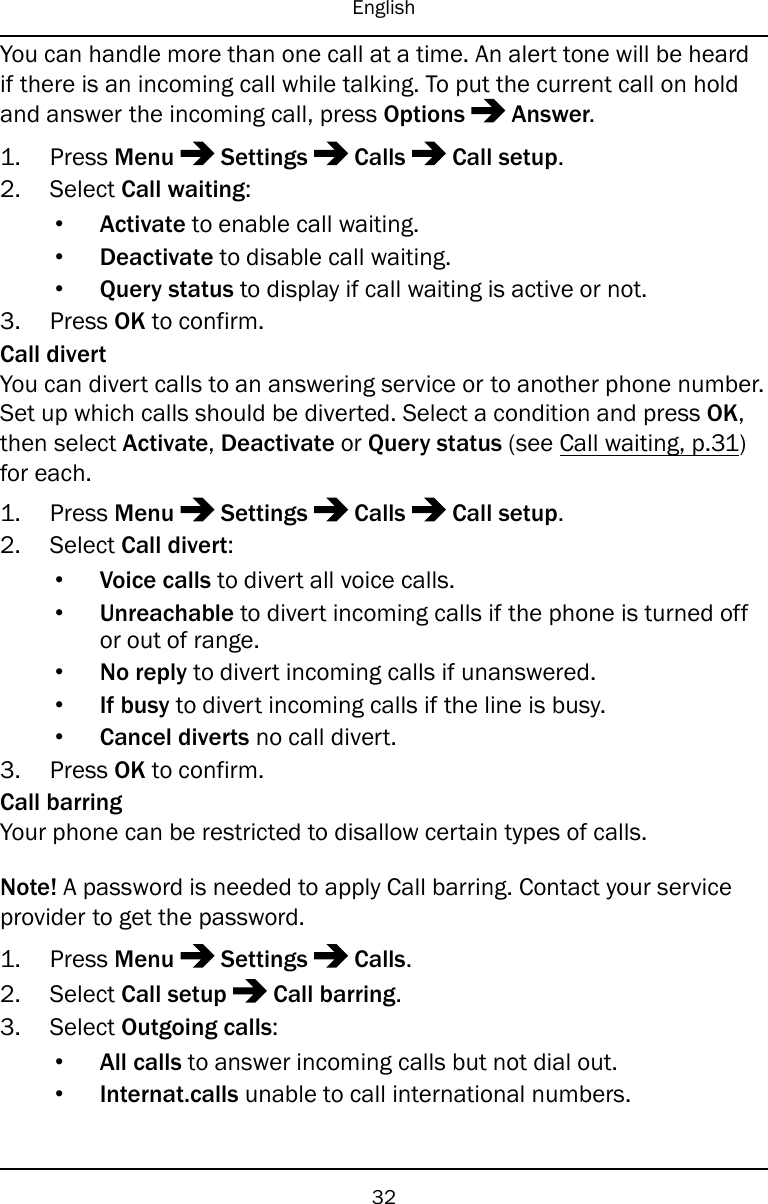 EnglishYou can handle more than one call at a time. An alert tone will be heardif there is an incoming call while talking. To put the current call on holdand answer the incoming call, press Options Answer.1. Press Menu Settings Calls Call setup.2. Select Call waiting:•Activate to enable call waiting.•Deactivate to disable call waiting.•Query status to display if call waiting is active or not.3. Press OK to confirm.Call divertYou can divert calls to an answering service or to another phone number.Set up which calls should be diverted. Select a condition and press OK,then select Activate,Deactivate or Query status (see Call waiting, p.31)for each.1. Press Menu Settings Calls Call setup.2. Select Call divert:•Voice calls to divert all voice calls.•Unreachable to divert incoming calls if the phone is turned offor out of range.•No reply to divert incoming calls if unanswered.•If busy to divert incoming calls if the line is busy.•Cancel diverts no call divert.3. Press OK to confirm.Call barringYour phone can be restricted to disallow certain types of calls.Note! A password is needed to apply Call barring. Contact your serviceprovider to get the password.1. Press Menu Settings Calls.2. Select Call setup Call barring.3. Select Outgoing calls:•All calls to answer incoming calls but not dial out.•Internat.calls unable to call international numbers.32