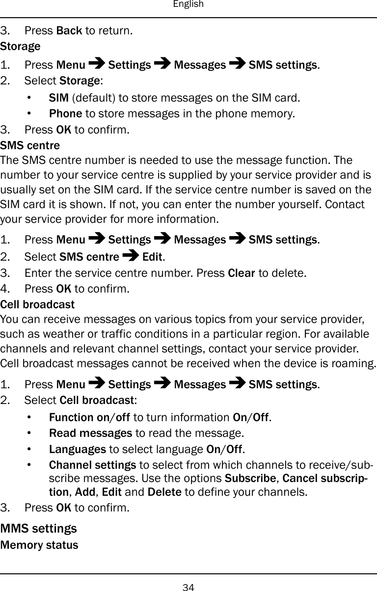 English3. Press Back to return.Storage1. Press Menu Settings Messages SMS settings.2. Select Storage:•SIM (default) to store messages on the SIM card.•Phone to store messages in the phone memory.3. Press OK to confirm.SMS centreThe SMS centre number is needed to use the message function. Thenumber to your service centre is supplied by your service provider and isusually set on the SIM card. If the service centre number is saved on theSIM card it is shown. If not, you can enter the number yourself. Contactyour service provider for more information.1. Press Menu Settings Messages SMS settings.2. Select SMS centre Edit.3. Enter the service centre number. Press Clear to delete.4. Press OK to confirm.Cell broadcastYou can receive messages on various topics from your service provider,such as weather or traffic conditions in a particular region. For availablechannels and relevant channel settings, contact your service provider.Cell broadcast messages cannot be received when the device is roaming.1. Press Menu Settings Messages SMS settings.2. Select Cell broadcast:•Function on/off to turn information On/Off.•Read messages to read the message.•Languages to select language On/Off.•Channel settings to select from which channels to receive/sub-scribe messages. Use the options Subscribe,Cancel subscrip-tion,Add,Edit and Delete to define your channels.3. Press OK to confirm.MMS settingsMemory status34