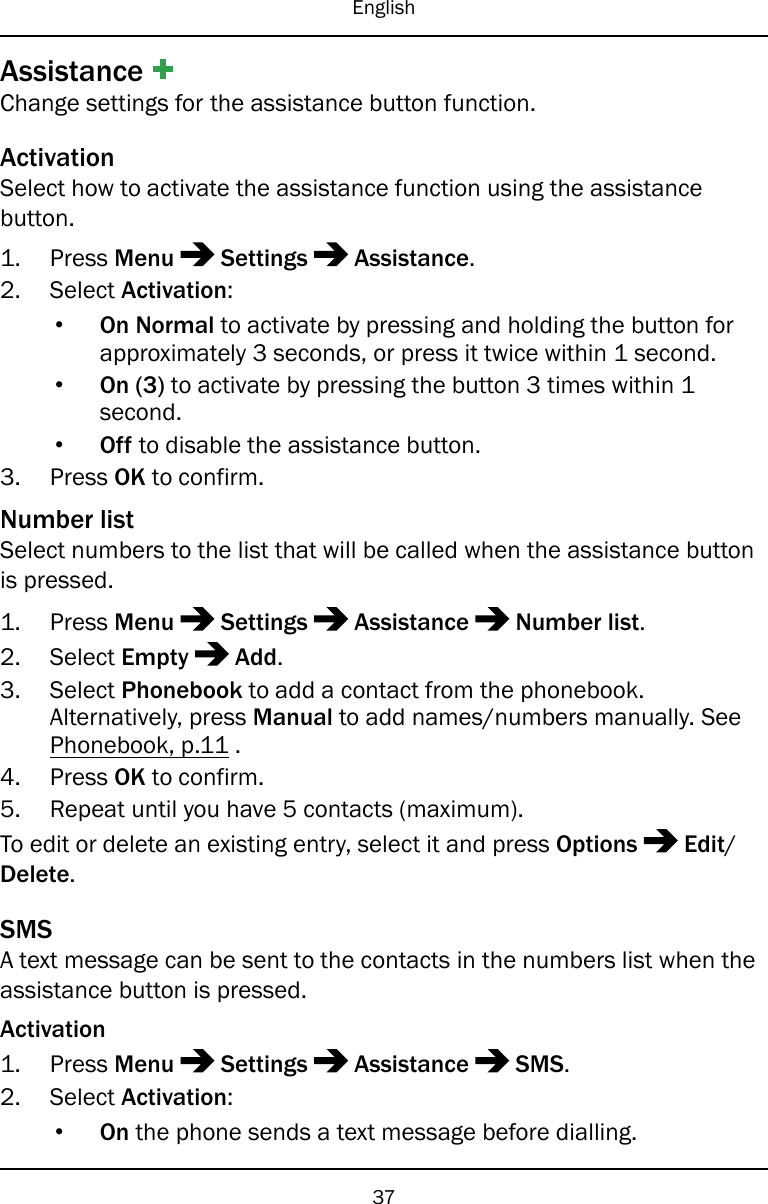EnglishAssistanceChange settings for the assistance button function.ActivationSelect how to activate the assistance function using the assistancebutton.1. Press Menu Settings Assistance.2. Select Activation:•On Normal to activate by pressing and holding the button forapproximately 3 seconds, or press it twice within 1 second.•On (3) to activate by pressing the button 3 times within 1second.•Off to disable the assistance button.3. Press OK to confirm.Number listSelect numbers to the list that will be called when the assistance buttonis pressed.1. Press Menu Settings Assistance Number list.2. Select Empty Add.3. Select Phonebook to add a contact from the phonebook.Alternatively, press Manual to add names/numbers manually. SeePhonebook, p.11 .4. Press OK to confirm.5. Repeat until you have 5 contacts (maximum).To edit or delete an existing entry, select it and press Options Edit/Delete.SMSA text message can be sent to the contacts in the numbers list when theassistance button is pressed.Activation1. Press Menu Settings Assistance SMS.2. Select Activation:•On the phone sends a text message before dialling.37