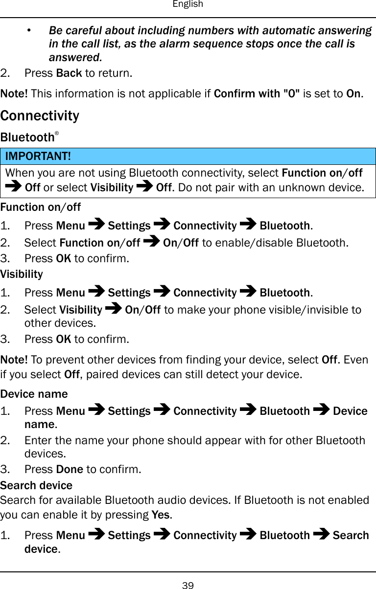 English•Be careful about including numbers with automatic answeringin the call list, as the alarm sequence stops once the call isanswered.2. Press Back to return.Note! This information is not applicable if Confirm with &quot;0&quot; is set to On.ConnectivityBluetooth®IMPORTANT!When you are not using Bluetooth connectivity, select Function on/offOff or select Visibility Off. Do not pair with an unknown device.Function on/off1. Press Menu Settings Connectivity Bluetooth.2. Select Function on/off On/Off to enable/disable Bluetooth.3. Press OK to confirm.Visibility1. Press Menu Settings Connectivity Bluetooth.2. Select Visibility On/Off to make your phone visible/invisible toother devices.3. Press OK to confirm.Note! To prevent other devices from finding your device, select Off. Evenif you select Off, paired devices can still detect your device.Device name1. Press Menu Settings Connectivity Bluetooth Devicename.2. Enter the name your phone should appear with for other Bluetoothdevices.3. Press Done to confirm.Search deviceSearch for available Bluetooth audio devices. If Bluetooth is not enabledyou can enable it by pressing Yes.1. Press Menu Settings Connectivity Bluetooth Searchdevice.39