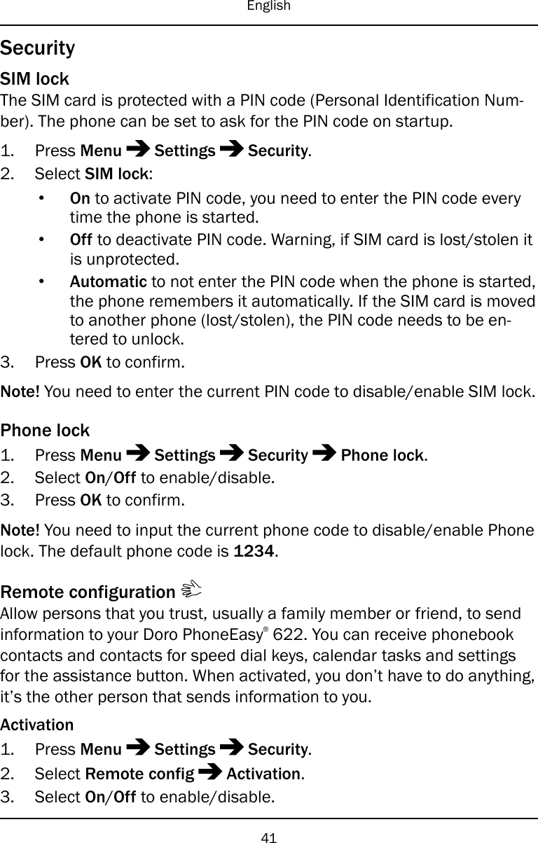 EnglishSecuritySIM lockThe SIM card is protected with a PIN code (Personal Identification Num-ber). The phone can be set to ask for the PIN code on startup.1. Press Menu Settings Security.2. Select SIM lock:•On to activate PIN code, you need to enter the PIN code everytime the phone is started.•Off to deactivate PIN code. Warning, if SIM card is lost/stolen itis unprotected.•Automatic to not enter the PIN code when the phone is started,the phone remembers it automatically. If the SIM card is movedto another phone (lost/stolen), the PIN code needs to be en-tered to unlock.3. Press OK to confirm.Note! You need to enter the current PIN code to disable/enable SIM lock.Phone lock1. Press Menu Settings Security Phone lock.2. Select On/Off to enable/disable.3. Press OK to confirm.Note! You need to input the current phone code to disable/enable Phonelock. The default phone code is 1234.Remote configurationAllow persons that you trust, usually a family member or friend, to sendinformation to your Doro PhoneEasy®622. You can receive phonebookcontacts and contacts for speed dial keys, calendar tasks and settingsfor the assistance button. When activated, you don’t have to do anything,it’s the other person that sends information to you.Activation1. Press Menu Settings Security.2. Select Remote config Activation.3. Select On/Off to enable/disable.41