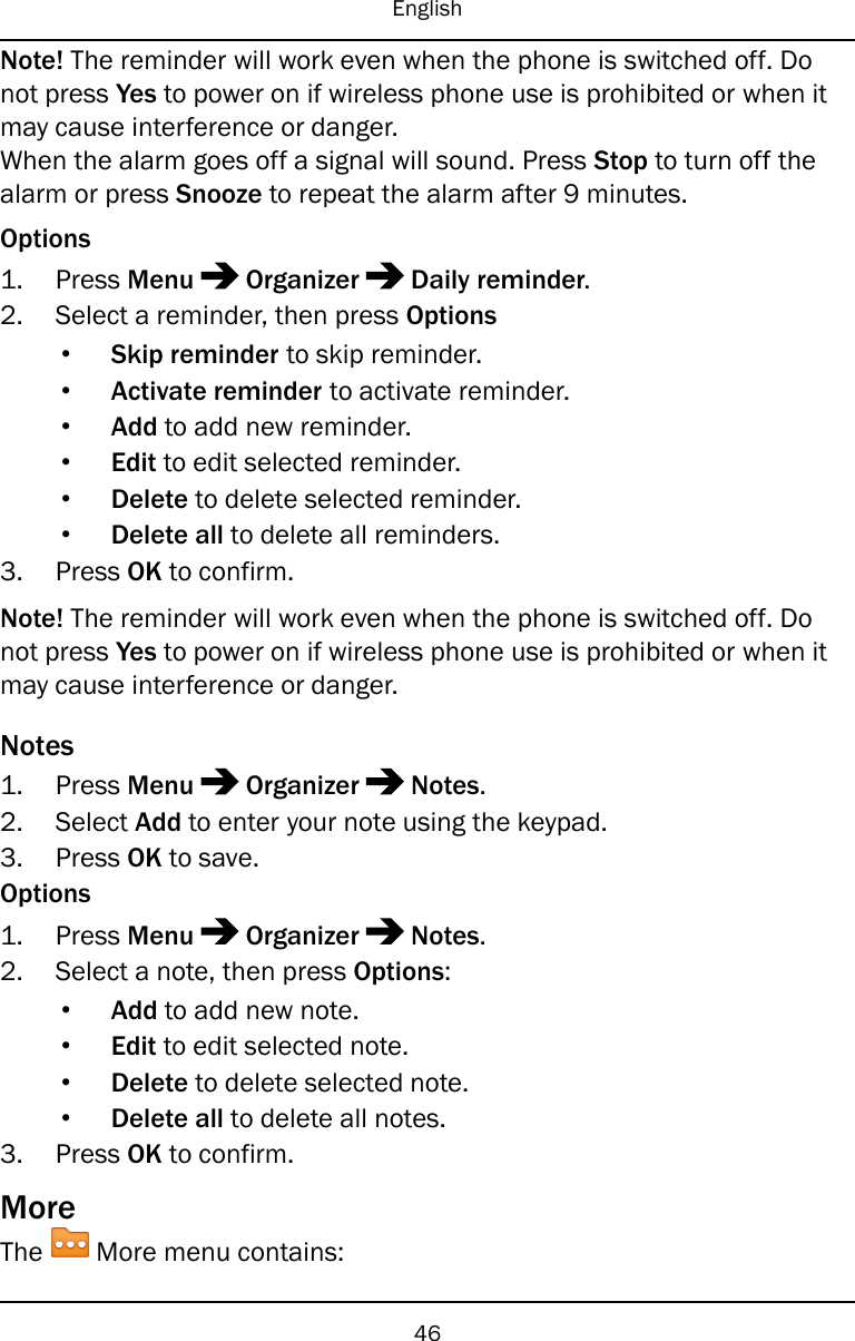 EnglishNote! The reminder will work even when the phone is switched off. Donot press Yes to power on if wireless phone use is prohibited or when itmay cause interference or danger.When the alarm goes off a signal will sound. Press Stop to turn off thealarm or press Snooze to repeat the alarm after 9 minutes.Options1. Press Menu Organizer Daily reminder.2. Select a reminder, then press Options•Skip reminder to skip reminder.•Activate reminder to activate reminder.•Add to add new reminder.•Edit to edit selected reminder.•Delete to delete selected reminder.•Delete all to delete all reminders.3. Press OK to confirm.Note! The reminder will work even when the phone is switched off. Donot press Yes to power on if wireless phone use is prohibited or when itmay cause interference or danger.Notes1. Press Menu Organizer Notes.2. Select Add to enter your note using the keypad.3. Press OK to save.Options1. Press Menu Organizer Notes.2. Select a note, then press Options:•Add to add new note.•Edit to edit selected note.•Delete to delete selected note.•Delete all to delete all notes.3. Press OK to confirm.MoreThe More menu contains:46