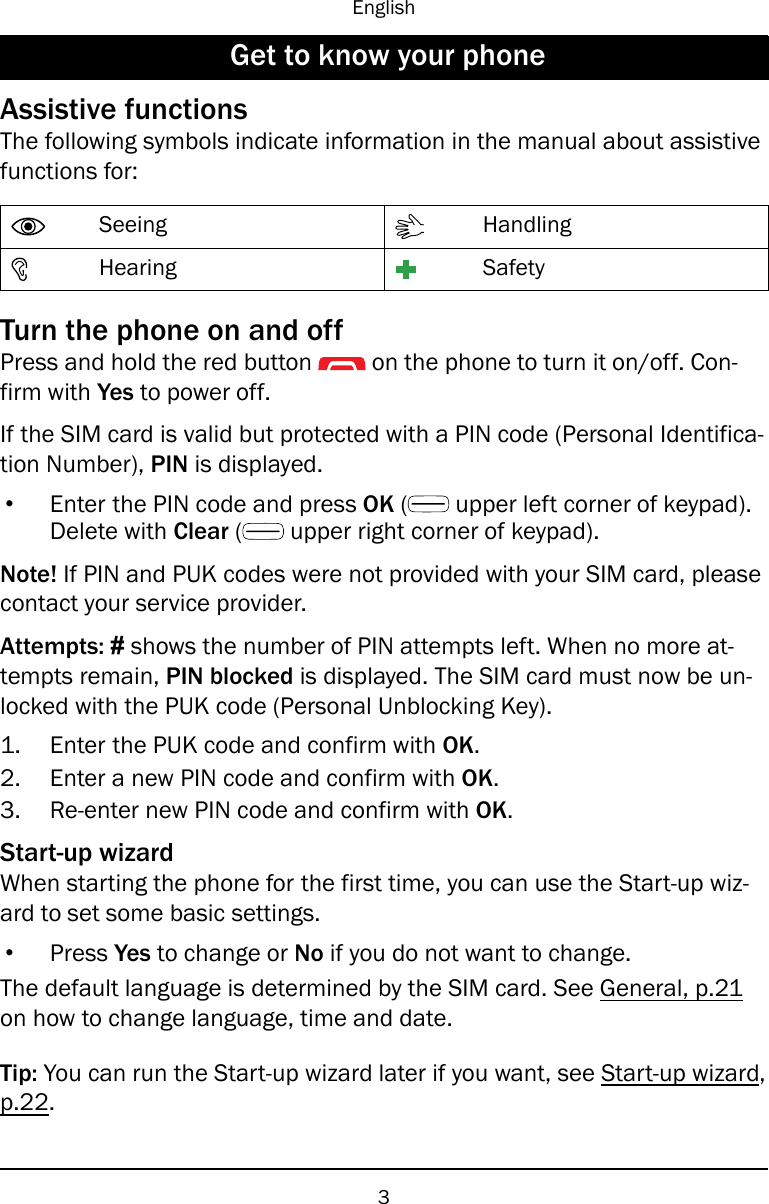 EnglishGet to know your phoneAssistive functionsThe following symbols indicate information in the manual about assistivefunctions for:Seeing HandlingHearing SafetyTurn the phone on and offPress and hold the red button on the phone to turn it on/off. Con-firm with Yes to power off.If the SIM card is valid but protected with a PIN code (Personal Identifica-tion Number), PIN is displayed.•Enter the PIN code and press OK (upper left corner of keypad).Delete with Clear (upper right corner of keypad).Note! If PIN and PUK codes were not provided with your SIM card, pleasecontact your service provider.Attempts: #shows the number of PIN attempts left. When no more at-tempts remain, PIN blocked is displayed. The SIM card must now be un-locked with the PUK code (Personal Unblocking Key).1. Enter the PUK code and confirm with OK.2. Enter a new PIN code and confirm with OK.3. Re-enter new PIN code and confirm with OK.Start-up wizardWhen starting the phone for the first time, you can use the Start-up wiz-ard to set some basic settings.•Press Yes to change or No if you do not want to change.The default language is determined by the SIM card. See General, p.21on how to change language, time and date.Tip: You can run the Start-up wizard later if you want, see Start-up wizard,p.22.3