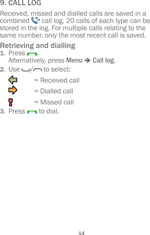 149. CALL LOGReceived, missed and dialled calls are saved in a combined   call log. 20 calls of each type can be stored in the log. For multiple calls relating to the same number, only the most recent call is saved.Retrieving and dialling1.  Press  . Alternatively, press Menu â Call log.2.  Use  / to select:   = Received call   = Dialled call    = Missed call3.  Press   to dial.
