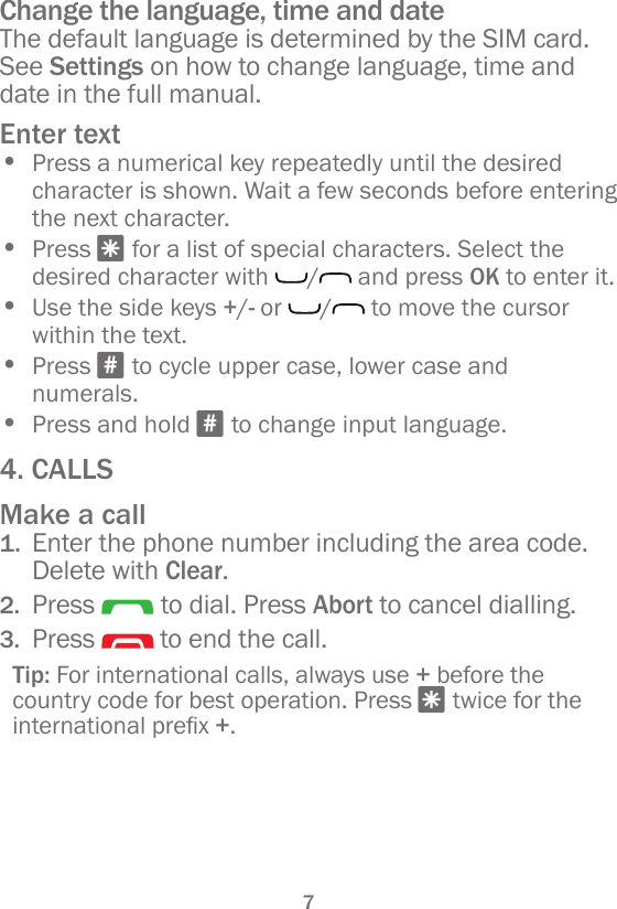 7Change the language, time and dateThe default language is determined by the SIM card. See Settings on how to change language, time and date in the full manual.Enter text• Press a numerical key repeatedly until the desired character is shown. Wait a few seconds before entering the next character.• Press * for a list of special characters. Select the desired character with  /  and press OK to enter it.• Use the side keys +/- or  /  to move the cursor within the text.• Press # to cycle upper case, lower case and numerals.• Press and hold # to change input language.4. CALLSMake a call1.  Enter the phone number including the area code. Delete with Clear.2.  Press   to dial. Press Abort to cancel dialling.3.  Press   to end the call.Tip: For international calls, always use + before the country code for best operation. Press * twice for the internationalprex+.