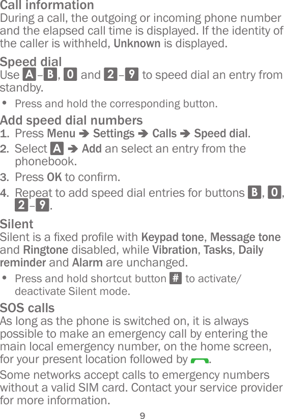 9Call informationDuring a call, the outgoing or incoming phone number and the elapsed call time is displayed. If the identity of the caller is withheld, Unknown is displayed.Speed dialUse A–B, 0 and 2–9 to speed dial an entry from standby.• Press and hold the corresponding button.Add speed dial numbers1.  Press Menu â Settings â Calls â Speed dial.2.  Select A â Add an select an entry from the phonebook.3.  Press OKtoconrm.4.  Repeat to add speed dial entries for buttons B, 0, 2–9.SilentSilentisaxedprolewithKeypad tone, Message tone and Ringtone disabled, while Vibration, Tasks, Daily reminder and Alarm are unchanged.• Press and hold shortcut button # to activate/deactivate Silent mode.SOS callsAs long as the phone is switched on, it is always possible to make an emergency call by entering the main local emergency number, on the home screen, for your present location followed by  .Some networks accept calls to emergency numbers without a valid SIM card. Contact your service provider for more information.