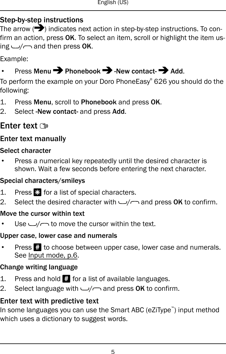 English (US)Step-by-step instructionsThe arrow ( ) indicates next action in step-by-step instructions. To con-firm an action, press OK. To select an item, scroll or highlight the item us-ing / and then press OK.Example:•Press Menu Phonebook -New contact- Add.To perform the example on your Doro PhoneEasy®626 you should do thefollowing:1. Press Menu, scroll to Phonebook and press OK.2. Select -New contact- and press Add.Enter textEnter text manuallySelect character•Press a numerical key repeatedly until the desired character isshown. Wait a few seconds before entering the next character.Special characters/smileys1. Press *for a list of special characters.2. Select the desired character with / and press OK to confirm.Move the cursor within text•Use / to move the cursor within the text.Upper case, lower case and numerals•Press #to choose between upper case, lower case and numerals.See Input mode, p.6.Change writing language1. Press and hold #for a list of available languages.2. Select language with / and press OK to confirm.Enter text with predictive textIn some languages you can use the Smart ABC (eZiType™) input methodwhich uses a dictionary to suggest words.5