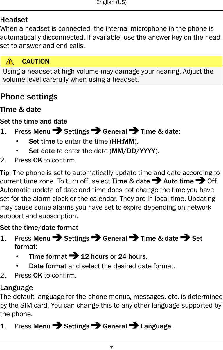 English (US)HeadsetWhen a headset is connected, the internal microphone in the phone isautomatically disconnected. If available, use the answer key on the head-set to answer and end calls.CAUTIONUsing a headset at high volume may damage your hearing. Adjust thevolume level carefully when using a headset.Phone settingsTime &amp; dateSet the time and date1. Press Menu Settings General Time &amp; date:•Set time to enter the time (HH:MM).•Set date to enter the date (MM/DD/YYYY).2. Press OK to confirm.Tip: The phone is set to automatically update time and date according tocurrent time zone. To turn off, select Time &amp; date Auto time Off.Automatic update of date and time does not change the time you haveset for the alarm clock or the calendar. They are in local time. Updatingmay cause some alarms you have set to expire depending on networksupport and subscription.Set the time/date format1. Press Menu Settings General Time &amp; date Setformat:•Time format 12 hours or 24 hours.•Date format and select the desired date format.2. Press OK to confirm.LanguageThe default language for the phone menus, messages, etc. is determinedby the SIM card. You can change this to any other language supported bythe phone.1. Press Menu Settings General Language.7