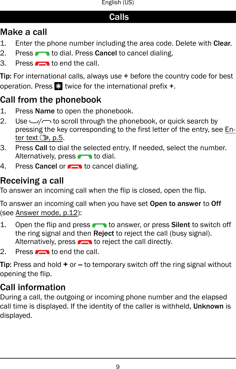 English (US)CallsMake a call1. Enter the phone number including the area code. Delete with Clear.2. Press to dial. Press Cancel to cancel dialing.3. Press to end the call.Tip: For international calls, always use +before the country code for bestoperation. Press *twice for the international prefix +.Call from the phonebook1. Press Name to open the phonebook.2. Use / to scroll through the phonebook, or quick search bypressing the key corresponding to the first letter of the entry, see En-ter text , p.5.3. Press Call to dial the selected entry. If needed, select the number.Alternatively, press to dial.4. Press Cancel or to cancel dialing.Receiving a callTo answer an incoming call when the flip is closed, open the flip.To answer an incoming call when you have set Open to answer to Off(see Answer mode, p.12):1. Open the flip and press to answer, or press Silent to switch offthe ring signal and then Reject to reject the call (busy signal).Alternatively, press to reject the call directly.2. Press to end the call.Tip: Press and hold +or –to temporary switch off the ring signal withoutopening the flip.Call informationDuring a call, the outgoing or incoming phone number and the elapsedcall time is displayed. If the identity of the caller is withheld, Unknown isdisplayed.9
