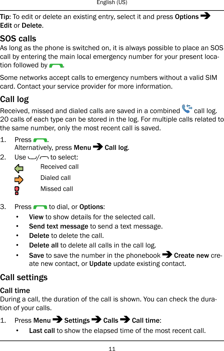 English (US)Tip: To edit or delete an existing entry, select it and press OptionsEdit or Delete.SOS callsAs long as the phone is switched on, it is always possible to place an SOScall by entering the main local emergency number for your present loca-tion followed by .Some networks accept calls to emergency numbers without a valid SIMcard. Contact your service provider for more information.Call logReceived, missed and dialed calls are saved in a combined call log.20 calls of each type can be stored in the log. For multiple calls related tothe same number, only the most recent call is saved.1. Press .Alternatively, press Menu Call log.2. Use / to select:Received callDialed callMissed call3. Press to dial, or Options:•View to show details for the selected call.•Send text message to send a text message.•Delete to delete the call.•Delete all to delete all calls in the call log.•Save to save the number in the phonebook Create new cre-ate new contact, or Update update existing contact.Call settingsCall timeDuring a call, the duration of the call is shown. You can check the dura-tion of your calls.1. Press Menu Settings Calls Call time:•Last call to show the elapsed time of the most recent call.11