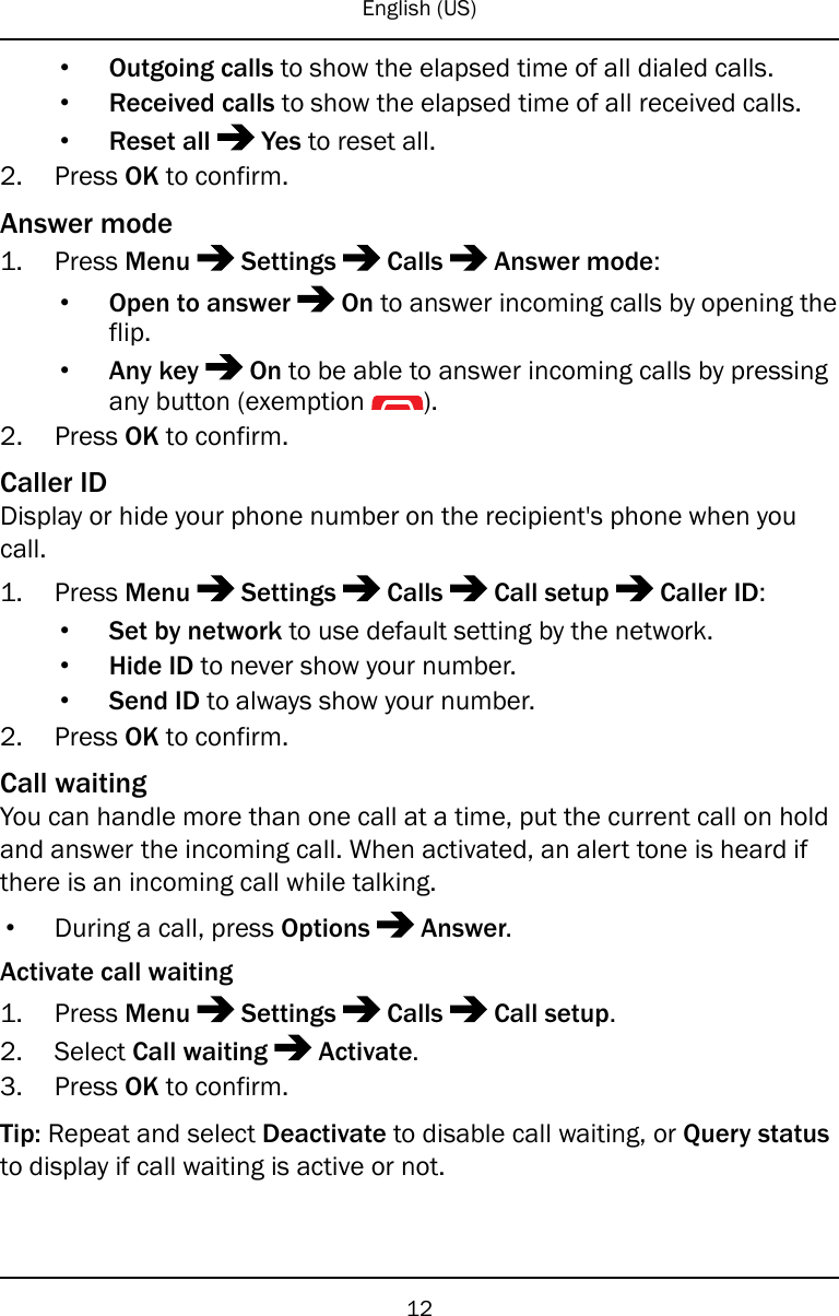English (US)•Outgoing calls to show the elapsed time of all dialed calls.•Received calls to show the elapsed time of all received calls.•Reset all Yes to reset all.2. Press OK to confirm.Answer mode1. Press Menu Settings Calls Answer mode:•Open to answer On to answer incoming calls by opening theflip.•Any key On to be able to answer incoming calls by pressingany button (exemption ).2. Press OK to confirm.Caller IDDisplay or hide your phone number on the recipient&apos;s phone when youcall.1. Press Menu Settings Calls Call setup Caller ID:•Set by network to use default setting by the network.•Hide ID to never show your number.•Send ID to always show your number.2. Press OK to confirm.Call waitingYou can handle more than one call at a time, put the current call on holdand answer the incoming call. When activated, an alert tone is heard ifthere is an incoming call while talking.•During a call, press Options Answer.Activate call waiting1. Press Menu Settings Calls Call setup.2. Select Call waiting Activate.3. Press OK to confirm.Tip: Repeat and select Deactivate to disable call waiting, or Query statusto display if call waiting is active or not.12