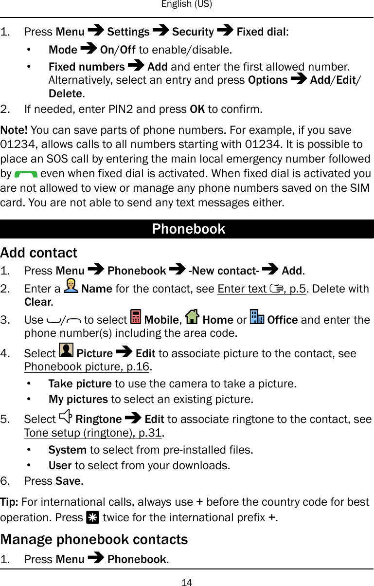 English (US)1. Press Menu Settings Security Fixed dial:•Mode On/Off to enable/disable.•Fixed numbers Add and enter the first allowed number.Alternatively, select an entry and press Options Add/Edit/Delete.2. If needed, enter PIN2 and press OK to confirm.Note! You can save parts of phone numbers. For example, if you save01234, allows calls to all numbers starting with 01234. It is possible toplace an SOS call by entering the main local emergency number followedby even when fixed dial is activated. When fixed dial is activated youare not allowed to view or manage any phone numbers saved on the SIMcard. You are not able to send any text messages either.PhonebookAdd contact1. Press Menu Phonebook -New contact- Add.2. Enter a Name for the contact, see Enter text , p.5. Delete withClear.3. Use / to select Mobile,Home or Office and enter thephone number(s) including the area code.4. Select Picture Edit to associate picture to the contact, seePhonebook picture, p.16.•Take picture to use the camera to take a picture.•My pictures to select an existing picture.5. Select Ringtone Edit to associate ringtone to the contact, seeTone setup (ringtone), p.31.•System to select from pre-installed files.•User to select from your downloads.6. Press Save.Tip: For international calls, always use +before the country code for bestoperation. Press *twice for the international prefix +.Manage phonebook contacts1. Press Menu Phonebook.14