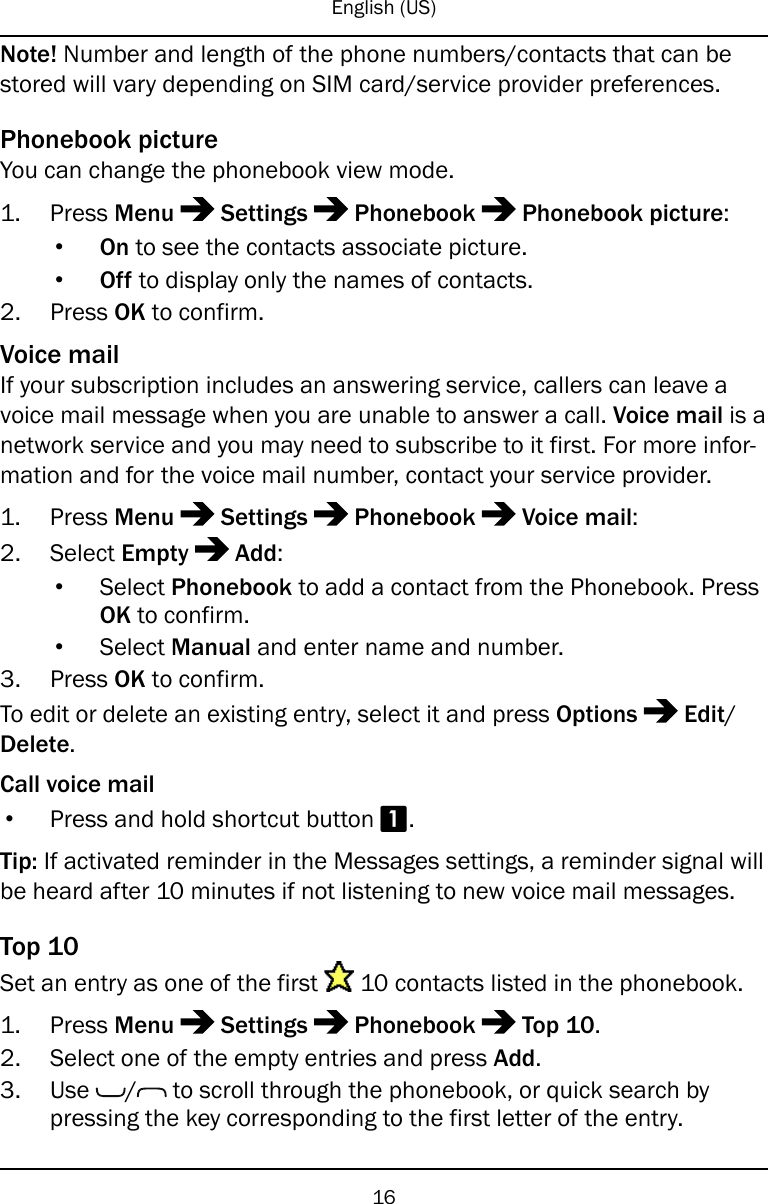 English (US)Note! Number and length of the phone numbers/contacts that can bestored will vary depending on SIM card/service provider preferences.Phonebook pictureYou can change the phonebook view mode.1. Press Menu Settings Phonebook Phonebook picture:•On to see the contacts associate picture.•Off to display only the names of contacts.2. Press OK to confirm.Voice mailIf your subscription includes an answering service, callers can leave avoice mail message when you are unable to answer a call. Voice mail is anetwork service and you may need to subscribe to it first. For more infor-mation and for the voice mail number, contact your service provider.1. Press Menu Settings Phonebook Voice mail:2. Select Empty Add:•Select Phonebook to add a contact from the Phonebook. PressOK to confirm.•Select Manual and enter name and number.3. Press OK to confirm.To edit or delete an existing entry, select it and press Options Edit/Delete.Call voice mail•Press and hold shortcut button 1.Tip: If activated reminder in the Messages settings, a reminder signal willbe heard after 10 minutes if not listening to new voice mail messages.Top 10Set an entry as one of the first 10 contacts listed in the phonebook.1. Press Menu Settings Phonebook Top 10.2. Select one of the empty entries and press Add.3. Use / to scroll through the phonebook, or quick search bypressing the key corresponding to the first letter of the entry.16