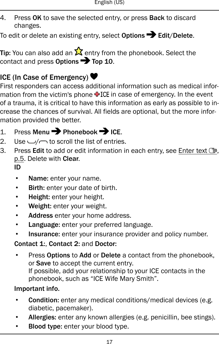 English (US)4. Press OK to save the selected entry, or press Back to discardchanges.To edit or delete an existing entry, select Options Edit/Delete.Tip: You can also add an entry from the phonebook. Select thecontact and press Options Top 10.ICE (In Case of Emergency)First responders can access additional information such as medical infor-mation from the victim&apos;s phone in case of emergency. In the eventof a trauma, it is critical to have this information as early as possible to in-crease the chances of survival. All fields are optional, but the more infor-mation provided the better.1. Press Menu Phonebook ICE.2. Use / to scroll the list of entries.3. Press Edit to add or edit information in each entry, see Enter text ,p.5. Delete with Clear.ID•Name: enter your name.•Birth: enter your date of birth.•Height: enter your height.•Weight: enter your weight.•Address enter your home address.•Language: enter your preferred language.•Insurance: enter your insurance provider and policy number.Contact 1:,Contact 2: and Doctor:•Press Options to Add or Delete a contact from the phonebook,or Save to accept the current entry.If possible, add your relationship to your ICE contacts in thephonebook, such as “ICE Wife Mary Smith”.Important info.•Condition: enter any medical conditions/medical devices (e.g.diabetic, pacemaker).•Allergies: enter any known allergies (e.g. penicillin, bee stings).•Blood type: enter your blood type.17
