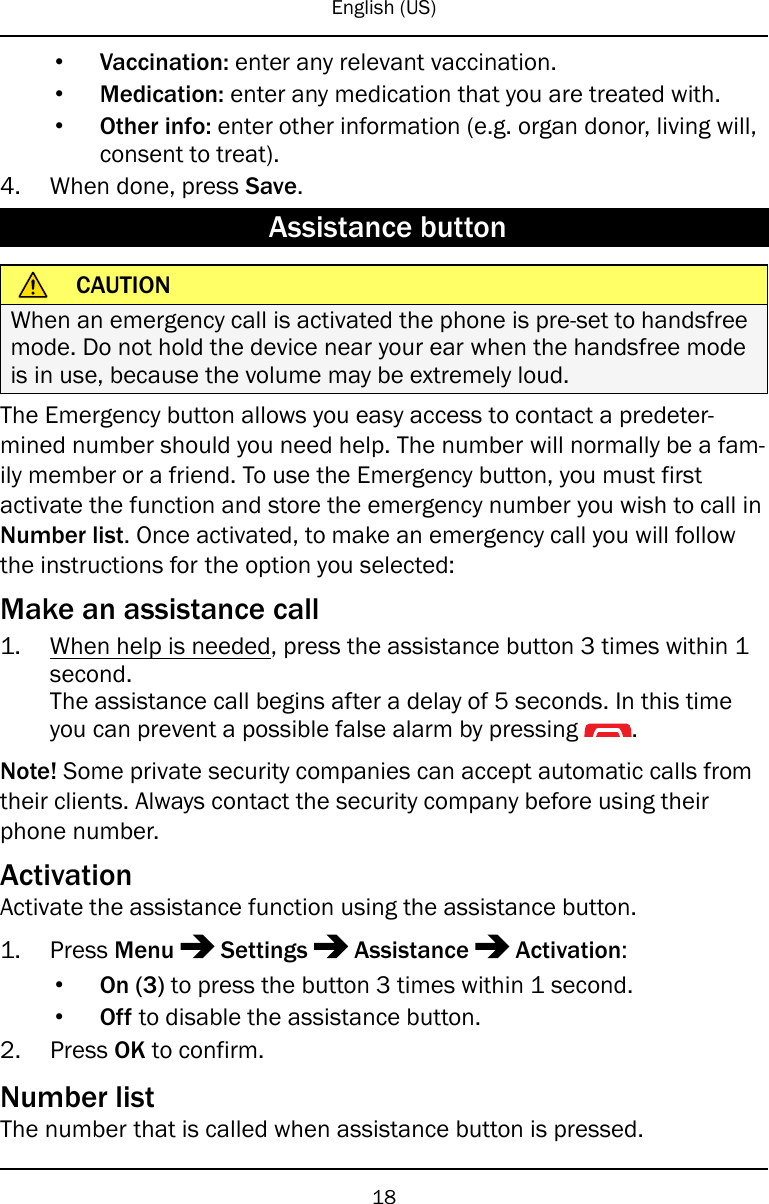 English (US)•Vaccination: enter any relevant vaccination.•Medication: enter any medication that you are treated with.•Other info: enter other information (e.g. organ donor, living will,consent to treat).4. When done, press Save.Assistance buttonCAUTIONWhen an emergency call is activated the phone is pre-set to handsfreemode. Do not hold the device near your ear when the handsfree modeis in use, because the volume may be extremely loud.The Emergency button allows you easy access to contact a predeter-mined number should you need help. The number will normally be a fam-ily member or a friend. To use the Emergency button, you must firstactivate the function and store the emergency number you wish to call inNumber list. Once activated, to make an emergency call you will followthe instructions for the option you selected:Make an assistance call1. When help is needed, press the assistance button 3 times within 1second.The assistance call begins after a delay of 5 seconds. In this timeyou can prevent a possible false alarm by pressing .Note! Some private security companies can accept automatic calls fromtheir clients. Always contact the security company before using theirphone number.ActivationActivate the assistance function using the assistance button.1. Press Menu Settings Assistance Activation:•On (3) to press the button 3 times within 1 second.•Off to disable the assistance button.2. Press OK to confirm.Number listThe number that is called when assistance button is pressed.18