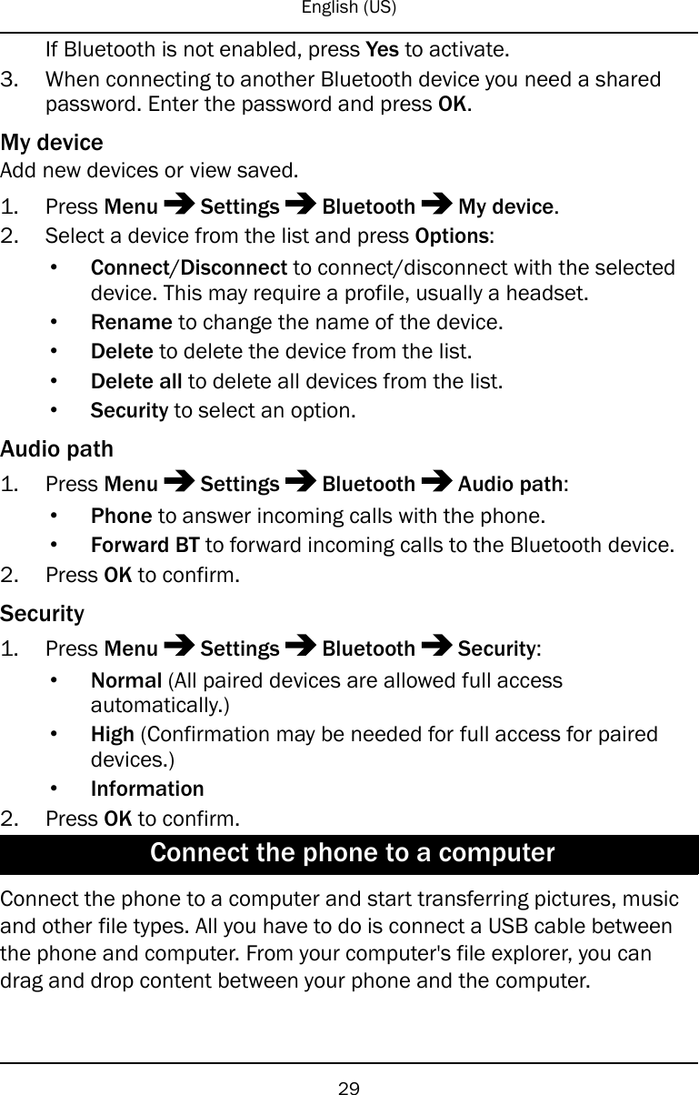 English (US)If Bluetooth is not enabled, press Yes to activate.3. When connecting to another Bluetooth device you need a sharedpassword. Enter the password and press OK.My deviceAdd new devices or view saved.1. Press Menu Settings Bluetooth My device.2. Select a device from the list and press Options:•Connect/Disconnect to connect/disconnect with the selecteddevice. This may require a profile, usually a headset.•Rename to change the name of the device.•Delete to delete the device from the list.•Delete all to delete all devices from the list.•Security to select an option.Audio path1. Press Menu Settings Bluetooth Audio path:•Phone to answer incoming calls with the phone.•Forward BT to forward incoming calls to the Bluetooth device.2. Press OK to confirm.Security1. Press Menu Settings Bluetooth Security:•Normal (All paired devices are allowed full accessautomatically.)•High (Confirmation may be needed for full access for paireddevices.)•Information2. Press OK to confirm.Connect the phone to a computerConnect the phone to a computer and start transferring pictures, musicand other file types. All you have to do is connect a USB cable betweenthe phone and computer. From your computer&apos;s file explorer, you candrag and drop content between your phone and the computer.29