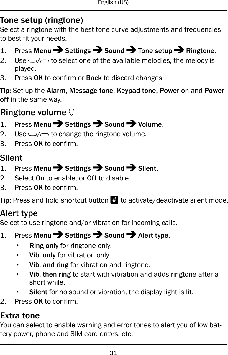English (US)Tone setup (ringtone)Select a ringtone with the best tone curve adjustments and frequenciesto best fit your needs.1. Press Menu Settings Sound Tone setup Ringtone.2. Use / to select one of the available melodies, the melody isplayed.3. Press OK to confirm or Back to discard changes.Tip: Set up the Alarm,Message tone,Keypad tone,Power on and Poweroff in the same way.Ringtone volume1. Press Menu Settings Sound Volume.2. Use / to change the ringtone volume.3. Press OK to confirm.Silent1. Press Menu Settings Sound Silent.2. Select On to enable, or Off to disable.3. Press OK to confirm.Tip: Press and hold shortcut button #to activate/deactivate silent mode.Alert typeSelect to use ringtone and/or vibration for incoming calls.1. Press Menu Settings Sound Alert type.•Ring only for ringtone only.•Vib. only for vibration only.•Vib. and ring for vibration and ringtone.•Vib. then ring to start with vibration and adds ringtone after ashort while.•Silent for no sound or vibration, the display light is lit.2. Press OK to confirm.Extra toneYou can select to enable warning and error tones to alert you of low bat-tery power, phone and SIM card errors, etc.31