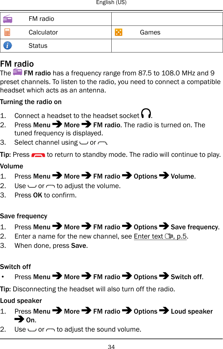 English (US)FM radioCalculator GamesStatusFM radioThe FM radio has a frequency range from 87.5 to 108.0 MHz and 9preset channels. To listen to the radio, you need to connect a compatibleheadset which acts as an antenna.Turning the radio on1. Connect a headset to the headset socket .2. Press Menu More FM radio. The radio is turned on. Thetuned frequency is displayed.3. Select channel using or .Tip: Press to return to standby mode. The radio will continue to play.Volume1. Press Menu More FM radio Options Volume.2. Use or to adjust the volume.3. Press OK to confirm.Save frequency1. Press Menu More FM radio Options Save frequency.2. Enter a name for the new channel, see Enter text , p.5.3. When done, press Save.Switch off•Press Menu More FM radio Options Switch off.Tip: Disconnecting the headset will also turn off the radio.Loud speaker1. Press Menu More FM radio Options Loud speakerOn.2. Use or to adjust the sound volume.34